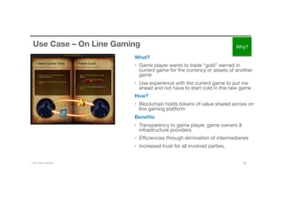 © 2016 IBM Corporation 26
Use Case – On Line Gaming
What?
•  Game player wants to trade “gold” earned in
current game for the currency or assets of another
game 
•  Use experience with the current game to put me
ahead and not have to start cold in the new game
How?
•  Blockchain holds tokens of value shared across on
line gaming platform
Beneﬁts
•  Transparency to game player, game owners &
infrastructure providers
•  Eﬃciencies through elimination of intermediaries
•  Increased trust for all involved parties.
Why?
 