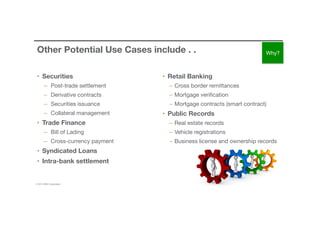 © 2016 IBM Corporation 27
Other Potential Use Cases include . . 
•  Securities
–  Post-trade settlement
–  Derivative contracts
–  Securities issuance
–  Collateral management
•  Trade Finance
–  Bill of Lading
–  Cross-currency payment
•  Syndicated Loans
•  Intra-bank settlement
•  Retail Banking
–  Cross border remittances
–  Mortgage veriﬁcation
–  Mortgage contracts (smart contract)
•  Public Records
–  Real estate records 
–  Vehicle registrations
–  Business license and ownership records
Why?
 
