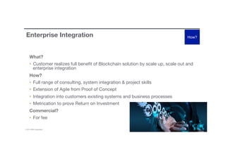 © 2016 IBM Corporation 33
Enterprise Integration
What?
•  Customer realizes full beneﬁt of Blockchain solution by scale up, scale out and
enterprise integration
How?
•  Full range of consulting, system integration & project skills
•  Extension of Agile from Proof of Concept
•  Integration into customers existing systems and business processes
•  Metrication to prove Return on Investment 
Commercial?
•  For fee
How?
 