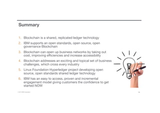 © 2016 IBM Corporation 34
Summary
1.  Blockchain is a shared, replicated ledger technology
2.  IBM supports an open standards, open source, open
governance Blockchain
3.  Blockchain can open up business networks by taking out
cost, improving eﬃciencies and increase accessibility
4.  Blockchain addresses an exciting and topical set of business
challenges, which cross every industry
5.  Linux Foundation Hyperledger project developing open
source, open standards shared ledger technology
6.  IBM has an easy to access, proven and incremental
engagement model giving customers the conﬁdence to get
started NOW
 