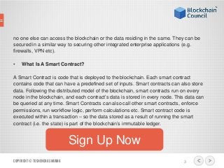 no one else can access the blockchain or the data residing in the same. They can be
secured in a similar way to securing other integrated enterprise applications (e.g.
firewalls, VPN etc).
• What Is A Smart Contract?
A Smart Contract is code that is deployed to the blockchain. Each smart contract
contains code that can have a predefined set of inputs. Smart contracts can also store
data. Following the distributed model of the blockchain, smart contracts run on every
node in the blockchain, and each contract’s data is stored in every node. This data can
be queried at any time. Smart Contracts can also call other smart contracts, enforce
permissions, run workflow logic, perform calculations etc. Smart contract code is
executed within a transaction – so the data stored as a result of running the smart
contract (i.e. the state) is part of the blockchain’s immutable ledger.
Copyright© ToshendraSharma 3
Sign Up Now
 