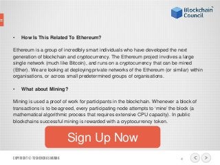 • How Is This Related To Ethereum?
Ethereum is a group of incredibly smart individuals who have developed the next
generation of blockchain and cryptocurrency. The Ethereum project involves a large
single network (much like Bitcoin), and runs on a cryptocurrency that can be mined
(Ether). We are looking at deploying private networks of the Ethereum (or similar) within
organisations, or across small predetermined groups of organisations.
• What about Mining?
Mining is used a proof of work for participants in the blockchain. Whenever a block of
transactions is to be agreed, every participating node attempts to ‘mine’ the block (a
mathematical algorithmic process that requires extensive CPU capacity). In public
blockchains successful mining is rewarded with a cryptocurrency token.
Copyright© ToshendraSharma 4
Sign Up Now
 