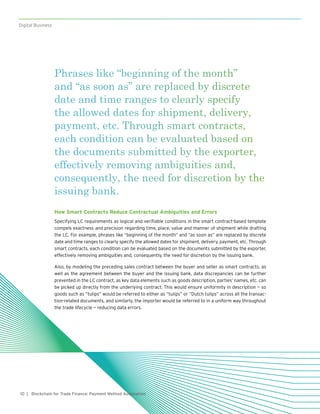 10
Digital Business
| Blockchain for Trade Finance: Payment Method Automation
Phrases like “beginning of the month”
and “as soon as” are replaced by discrete
date and time ranges to clearly specify
the allowed dates for shipment, delivery,
payment, etc. Through smart contracts,
each condition can be evaluated based on
the documents submitted by the exporter,
effectively removing ambiguities and,
consequently, the need for discretion by the
issuing bank.
How Smart Contracts Reduce Contractual Ambiguities and Errors
Specifying LC requirements as logical and verifiable conditions in the smart contract-based template
compels exactness and precision regarding time, place, value and manner of shipment while drafting
the LC. For example, phrases like “beginning of the month” and “as soon as” are replaced by discrete
date and time ranges to clearly specify the allowed dates for shipment, delivery, payment, etc. Through
smart contracts, each condition can be evaluated based on the documents submitted by the exporter,
effectively removing ambiguities and, consequently, the need for discretion by the issuing bank.
Also, by modeling the preceding sales contract between the buyer and seller as smart contracts, as
well as the agreement between the buyer and the issuing bank, data discrepancies can be further
prevented in the LC contract, as key data elements such as goods description, parties’ names, etc. can
be picked up directly from the underlying contract. This would ensure uniformity in description — so
goods such as “tulips” would be referred to either as “tulips” or “Dutch tulips” across all the transac-
tion-related documents, and similarly, the importer would be referred to in a uniform way throughout
the trade lifecycle — reducing data errors.
 