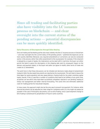 11Blockchain for Trade Finance: Payment Method Automation |
Digital Business
Since all trading and facilitating parties
also have visibility into the LC issuance
process on blockchain — and clear
oversight into the current status of the
pending actions — potential discrepancies
can be more quickly identified.
Early Discovery of Discrepancies through Data Sharing
Since all trading and facilitating parties also have visibility into the LC issuance process on blockchain
— and clear oversight into the current status of the pending actions — potential discrepancies can be
more quickly identified. Moreover, any required amendments or corrections can also be conducted
earlier in the process rather than after presentment to the issuing bank. For example, if the shipment
is delayed by a couple of weeks, the implications can be dealt with in real-time; the buyer can either
permit the bank to waive this discrepancy in the shipping date (and its consequent impact on the
delivery and payment dates), or the buyer and seller can agree to modify other terms of trade and
create an LC amendment.
The point here is that these discussions can be initiated and decisions made ahead of presentment
instead of after the discrepant documents are rejected by the issuing bank. This will help to reduce the
time taken for bank evaluation and also speed delivery, freeing funds for the seller’s working capital
needs. Overall, if the LC specifies a number of conditions that need to be fulfilled, at any given time,
all parties can see which ones have been successfully completed, rejected or are pending, leading to
timely risk management and better internal forecasting. This saves time and eliminates additional
costs for trading parties for long-drawn disputes.
In many cases, this approach might also be the only way to prevent non-payment. For instance, while
internal documents can be adjusted at a later stage for compliance with LCs, this might not always be
possible in the case of third-party documents, such as bill of lading, since a post-shipment change to
bill of lading is tantamount to perpetration of fraud in some countries.
 