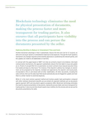 12
Digital Business
| Blockchain for Trade Finance: Payment Method Automation
Blockchain technology eliminates the need
for physical presentation of documents,
making the process faster and more
transparent for trading parties. It also
ensures that all participants have visibility
into the process and can peruse the
documents presented by the seller.
Digitizing Workflow to Reduce LC Amendment Time and Costs
Another blockchain advantage is that it substantially reduces the time and cost for LC issuance, as
well as for any buyer waivers or amendments made due to discrepancies. Through the multi-signatory
mechanism, any changes required can be instantly approved or countered by the relevant parties, and
the updates are visible to all stakeholders in real-time.
In contrast with the paper-based or SWIFT LCs that are primarily meant to be bilateral, inter-bank
communication mechanisms, this approach substantially reduces the time taken to issue and update
an LC. Proofs of concept (PoC) for LC automation via smart contracts have reduced execution times
from weeks and days to a few hours.
11
For instance, if the importer’s address has changed, an amend-
ment can be proposed by the importer, reviewed and approved by the exporter and issuing bank,
incorporated in the LC and shared with all other stakeholders. All other documents, including the
sales contract, that use this data input field would automatically also be flagged for update and mod-
ified in a similar manner to avoid discrepancies.
While LC is the most common payment method and involves greater bank participation compared
with other methods, blockchain’s benefits accrue similarly for payment methods such as documents
against payment (D/P) and documents against acceptance (D/A). Blockchain technology eliminates
the need for physical presentation of documents, making the process faster and more transparent for
trading parties. It also ensures that all participants have visibility into the process and can peruse the
documents presented by the seller.
 