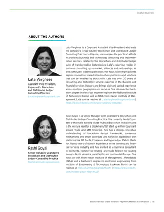 15Blockchain for Trade Finance: Payment Method Automation |
Digital Business
Rashi Goyal
Senior Manager, Cognizant’s
Blockchain and Distributed
Ledger Consulting Practice
Rashi.Kamma@cognizant.com
Rashi Goyal is a Senior Manager with Cognizant’s Blockchain and
Distributed Ledger Consulting Practice. She currently leads Cogni-
zant’s wholesale banking (trade finance) blockchain initiatives and
is the venture lead for a blockchain/DLT start-up within Cognizant
around Trade and SME financing. She has a strong conceptual
understanding of blockchain design frameworks, consensus
mechanisms and smart contracts and hands-on experience with
platforms like R3 Corda, Ethereum and Hyperledger Fabric. Rashi
has 11-plus years of domain experience in the banking and finan-
cial services industry and has worked as a business consultant
in payments, commercial lending and trade finance for leading
banks in North America, Asia Pacific and continental Europe. She
holds an MBA from Indian Institute of Management, Ahmedabad
(IIM-A), and a bachelor’s degree in electronics engineering from
Institute of Engineering & Technology, Lucknow. Rashi can be
reached at Rashi.Kamma@cognizant.com | https://www.linkedin.
com/in/rashi-goyal-48b44422/
Lata Varghese
Assistant Vice-President,
Cognizant’s Blockchain
and Distributed Ledger
Consulting Practice
Lata.Varghese@cognizant.com
Lata Varghese is a Cognizant Assistant Vice-President who leads
the company’s cross-industry Blockchain and Distributed Ledger
Consulting Practice. In this role, she oversees the practice’s efforts
in providing business and technology consulting and implemen-
tation services related to the blockchain and distributed ledger
suite of transformative technologies. Lata’s expertise resides in
business consulting, go-to-market, alliances and partnerships, as
well as thought leadership creation. Her focus is on helping clients
explore innovative shared infrastructure platforms and solutions
that can be enabled by blockchain. Lata has over 20 years of
consulting and technology service expertise in the banking and
financial services industry and brings wide and varied experience
across multiple geographies and services. She obtained her bach-
elor’s degree in electrical engineering from the National Institute
of Technology Calicut and an MBA from Xavier Institute of Man-
agement. Lata can be reached at Lata.Varghese@cognizant.com |
https://www.linkedin.com/in/lata-varghese-06821a1/.
ABOUT THE AUTHORS
 