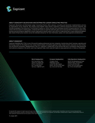ABOUT COGNIZANT’S BLOCKCHAIN AND DISTRIBUTED LEDGER CONSULTING PRACTICE
Cognizant’s Blockchain and Distributed Ledger Consulting Practice offers advisory, consulting and blockchain implementation services
to organi­zations across industries. We uniquely bring together deep industry experience, extensive blockchain technical expertise, and
intimate knowledge of the enterprise IT environment to guide our clients’ journeys from prototype and pilot through production. Our collab-
oration with the industry’s leading lights, combined with hands-on expertise with both open source and proprietary frameworks, gives us the
busi­ness and technological capabilities to assist organizations industry-wide in their efforts to make blockchain a value-yielding and depend-
able shared infrastructure solution across the extended enterprise. For more information, please visit www.cognizant.com/blockchain.
ABOUT COGNIZANT
Cognizant (NASDAQ-100: CTSH) is one of the world’s leading professional services companies, transforming clients’ business, operating and
technology models for the digital era. Our unique industry-based, consultative approach helps clients envision, build and run more innova-
tive and efficient businesses. Headquartered in the U.S., Cognizant is ranked 205 on the Fortune 500 and is consistently listed among the
most admired companies in the world. Learn how Cognizant helps clients lead with digital at www.cognizant.com or follow us @Cognizant.
© Copyright 2017, Cognizant. All rights reserved. No part of this document may be reproduced, stored in a retrieval system, transmitted in any form or by any means,electronic,
mechanical, photocopying, recording, or otherwise, without the express written permission from Cognizant. The information contained herein is subject to change without notice. All
other trademarks mentioned herein are the property of their respective owners.
TL Codex 3071
World Headquarters
500 Frank W. Burr Blvd.
Teaneck, NJ 07666 USA
Phone: +1 201 801 0233
Fax: +1 201 801 0243
Toll Free: +1 888 937 3277
European Headquarters
1 Kingdom Street
Paddington Central
London W2 6BD England
Phone: +44 (0) 20 7297 7600
Fax: +44 (0) 20 7121 0102
India Operations Headquarters
#5/535 Old Mahabalipuram Road
Okkiyam Pettai, Thoraipakkam
Chennai, 600 096 India
Phone: +91 (0) 44 4209 6000
Fax: +91 (0) 44 4209 6060
 