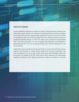 22
Digital Business
| Blockchain for Trade Finance: Payment Method Automation
EXECUTIVE SUMMARY
Payment settlement methods such as letters of credit (LC) and documentary collection have
historically provided effective risk mitigation for trading parties through bank facilitation
in the trade finance process. However, these activities still account for less than one-fifth
of international trade
1
due to their associated high costs, contractual delays and process
complexities. Between the two, LC is the more widely used, accounting for approximately
12%
2
of all trade transactions. LCs have frequently been described as the lifeblood of
global trade, but their value can be seriously limited by the risks and inefficiencies in the
current process.
Inefficiencies have increased the time and cost of the LC issuance and verification process,
making it less attractive for trading parties, especially for low-value transactions, and
have contributed to the rise of open account trade, which disintermediates banks from
the process. The findings of the 2017 Trade Finance report released by the International
Chamber of Commerce’s (ICC) Banking Commission
3
reaffirm the decline in LC and the
 