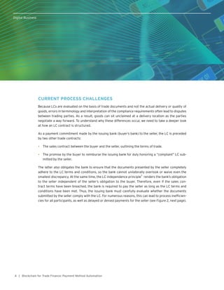 4
Digital Business
| Blockchain for Trade Finance: Payment Method Automation
CURRENT PROCESS CHALLENGES
Because LCs are evaluated on the basis of trade documents and not the actual delivery or quality of
goods, errors in terminology and interpretation of the compliance requirements often lead to disputes
between trading parties. As a result, goods can sit unclaimed at a delivery location as the parties
negotiate a way forward. To understand why these differences occur, we need to take a deeper look
at how an LC contract is structured.
As a payment commitment made by the issuing bank (buyer’s bank) to the seller, the LC is preceded
by two other trade contracts:
•	 The sales contract between the buyer and the seller, outlining the terms of trade.
•	 The promise by the buyer to reimburse the issuing bank for duly honoring a “compliant” LC sub-
mitted by the seller.
The latter also obligates the bank to ensure that the documents presented by the seller completely
adhere to the LC terms and conditions, so the bank cannot unilaterally overlook or waive even the
smallest discrepancy. At the same time, the LC independence principle
5
renders the bank’s obligation
to the seller independent of the seller’s obligation to the buyer. Therefore, even if the sales con-
tract terms have been breached, the bank is required to pay the seller as long as the LC terms and
conditions have been met. Thus, the issuing bank must carefully evaluate whether the documents
submitted by the seller comply with the LC. For numerous reasons, this can lead to process inefficien-
cies for all participants, as well as delayed or denied payments for the seller (see Figure 2, next page).
Digital Business
 