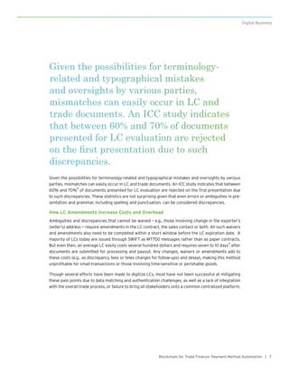 7Blockchain for Trade Finance: Payment Method Automation |
Digital Business
Given the possibilities for terminology-related and typographical mistakes and oversights by various
parties, mismatches can easily occur in LC and trade documents. An ICC study indicates that between
60% and 70%
8
of documents presented for LC evaluation are rejected on the first presentation due
to such discrepancies. These statistics are not surprising given that even errors or ambiguities in pre-
sentation and grammar, including spelling and punctuation, can be considered discrepancies.
How LC Amendments Increase Costs and Overhead
Ambiguities and discrepancies that cannot be waived – e.g., those involving change in the exporter’s
(seller’s) address — require amendments in the LC contract, the sales contact or both. All such waivers
and amendments also need to be completed within a short window before the LC expiration date. A
majority of LCs today are issued through SWIFT as MT700 messages rather than as paper contracts.
But even then, an average LC easily costs several hundred dollars and requires seven to 10 days
9
after
documents are submitted for processing and payout. Any changes, waivers or amendments add to
these costs (e.g., as discrepancy fees or telex charges for follow-ups) and delays, making this method
unprofitable for small transactions or those involving time-sensitive or perishable goods.
Though several efforts have been made to digitize LCs, most have not been successful at mitigating
these pain points due to data matching and authentication challenges, as well as a lack of integration
with the overall trade process, or failure to bring all stakeholders onto a common centralized platform.
Given the possibilities for terminology-
related and typographical mistakes
and oversights by various parties,
mismatches can easily occur in LC and
trade documents. An ICC study indicates
that between 60% and 70% of documents
presented for LC evaluation are rejected
on the first presentation due to such
discrepancies.
 