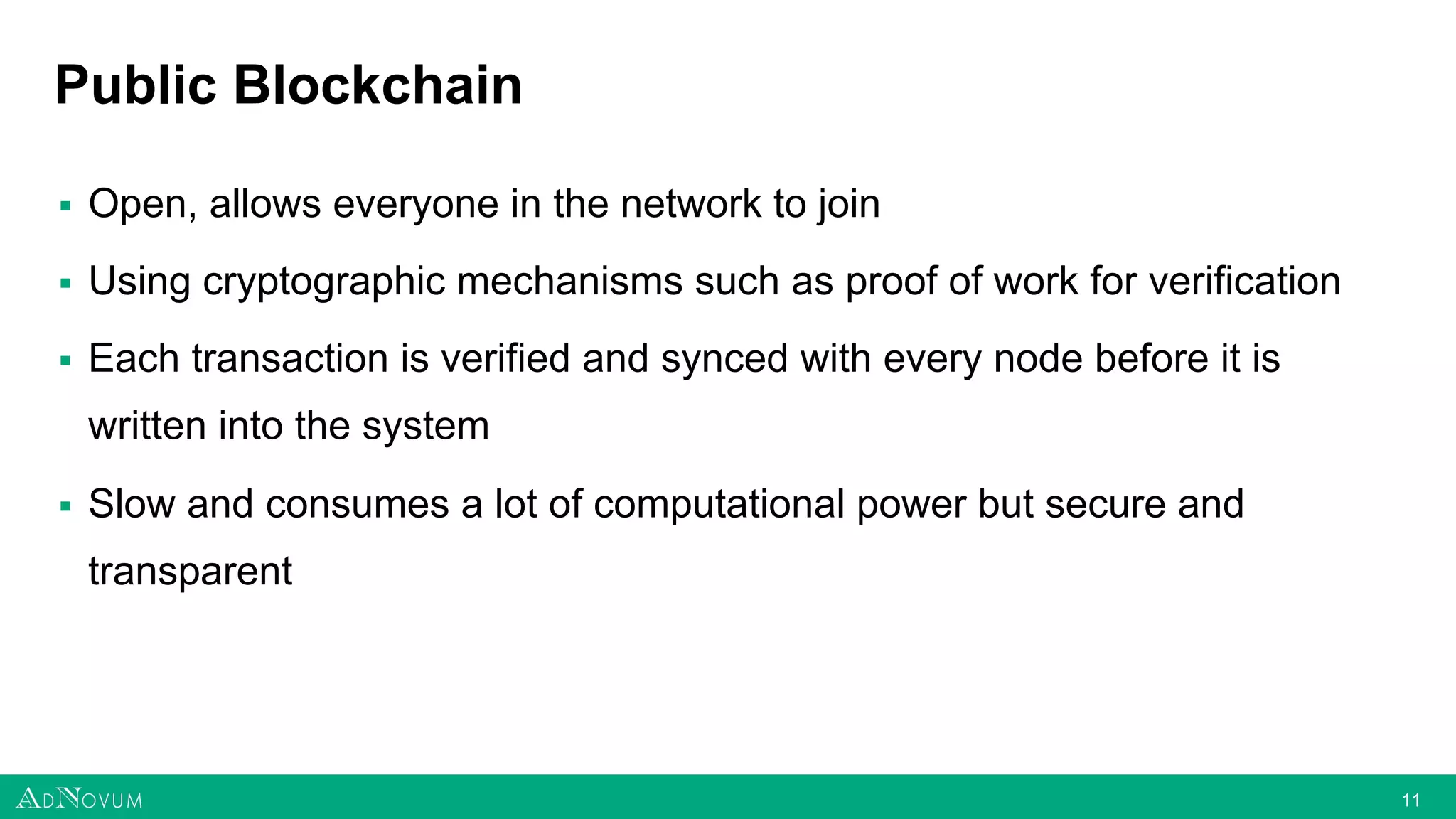 1111
Public Blockchain
▪ Open, allows everyone in the network to join
▪ Using cryptographic mechanisms such as proof of work for verification
▪ Each transaction is verified and synced with every node before it is
written into the system
▪ Slow and consumes a lot of computational power but secure and
transparent
 