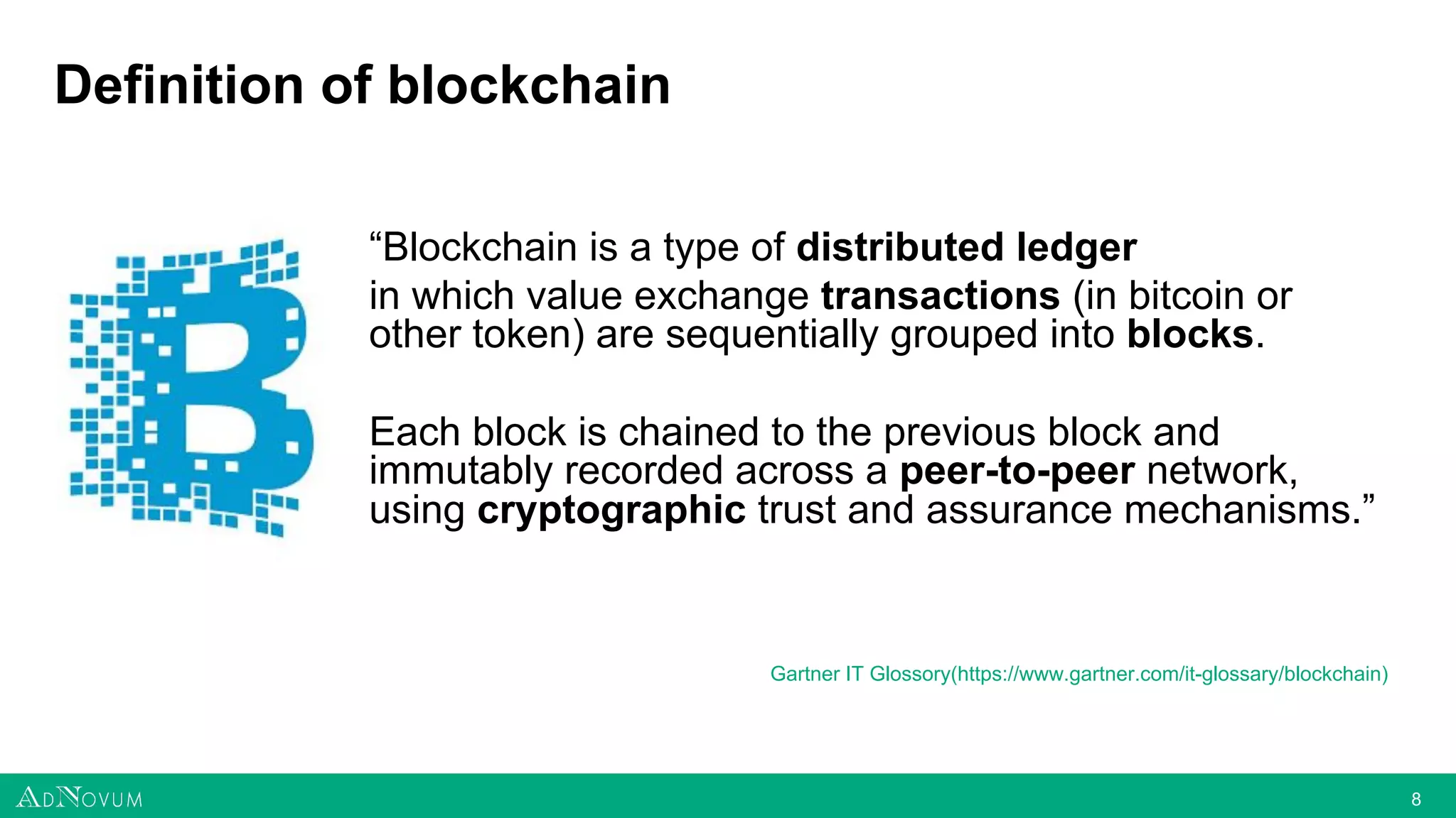 88
Definition of blockchain
“Blockchain is a type of distributed ledger
in which value exchange transactions (in bitcoin or
other token) are sequentially grouped into blocks.
Each block is chained to the previous block and
immutably recorded across a peer-to-peer network,
using cryptographic trust and assurance mechanisms.”
Gartner IT Glossory(https://www.gartner.com/it-glossary/blockchain)
 
