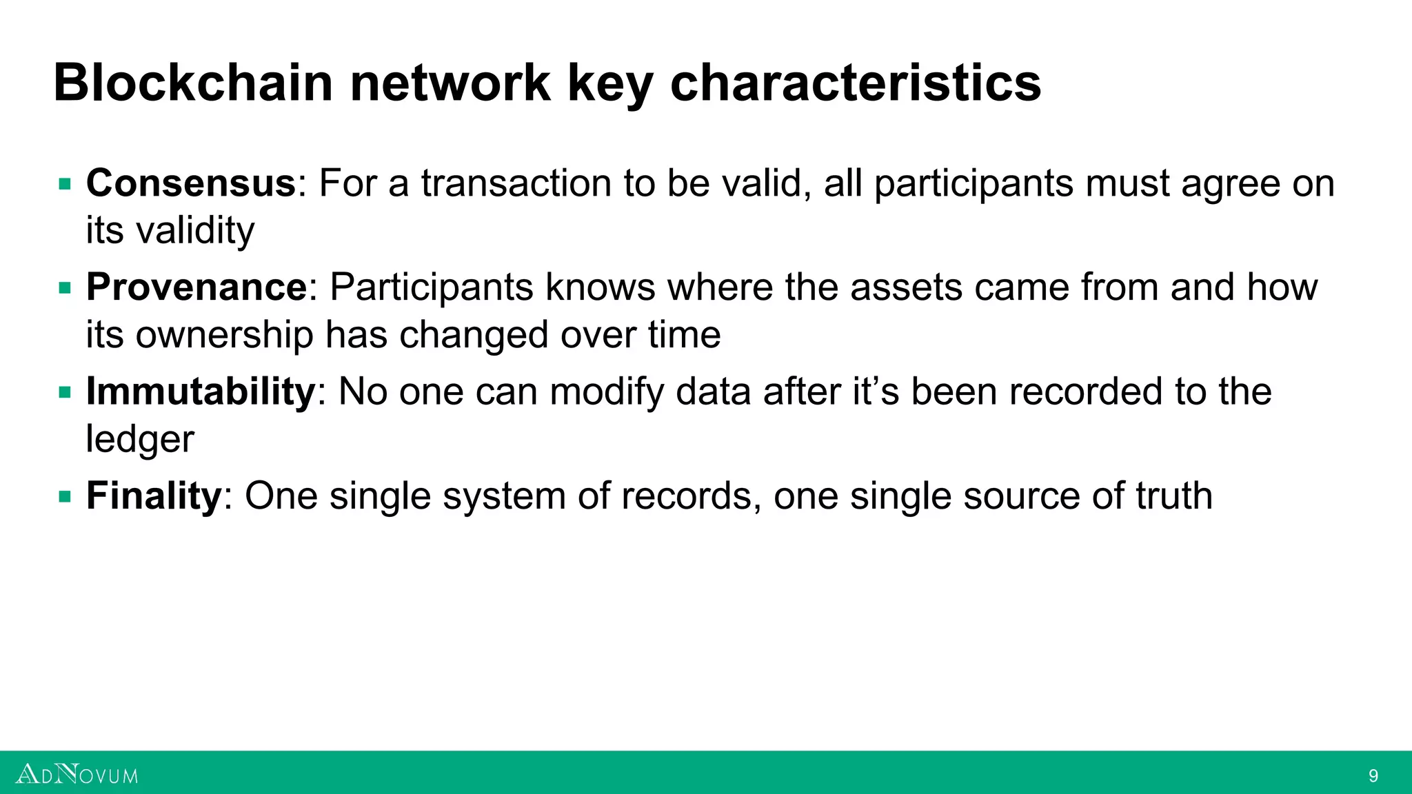 99
Blockchain network key characteristics
▪ Consensus: For a transaction to be valid, all participants must agree on
its validity
▪ Provenance: Participants knows where the assets came from and how
its ownership has changed over time
▪ Immutability: No one can modify data after it’s been recorded to the
ledger
▪ Finality: One single system of records, one single source of truth
 