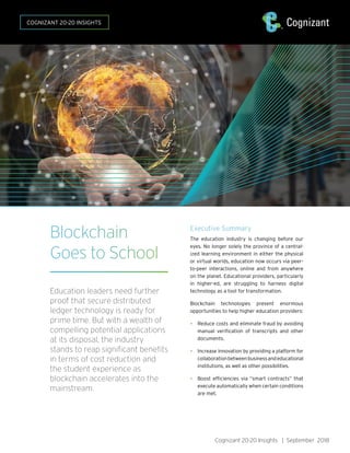 Blockchain
Goes to School
Education leaders need further
proof that secure distributed
ledger technology is ready for
prime time. But with a wealth of
compelling potential applications
at its disposal, the industry
stands to reap significant benefits
in terms of cost reduction and
the student experience as
blockchain accelerates into the
mainstream.
Executive Summary
The education industry is changing before our
eyes. No longer solely the province of a central-
ized learning environment in either the physical
or virtual worlds, education now occurs via peer-
to-peer interactions, online and from anywhere
on the planet. Educational providers, particularly
in higher-ed, are struggling to harness digital
technology as a tool for transformation.
Blockchain technologies present enormous
opportunities to help higher education providers:
• Reduce costs and eliminate fraud by avoiding
manual verification of transcripts and other
documents.
• Increase innovation by providing a platform for
collaborationbetweenbusinessandeducational
institutions, as well as other possibilities.
• Boost efficiencies via “smart contracts” that
execute automatically when certain conditions
are met.
Cognizant 20-20 Insights | September 2018
COGNIZANT 20-20 INSIGHTS
 