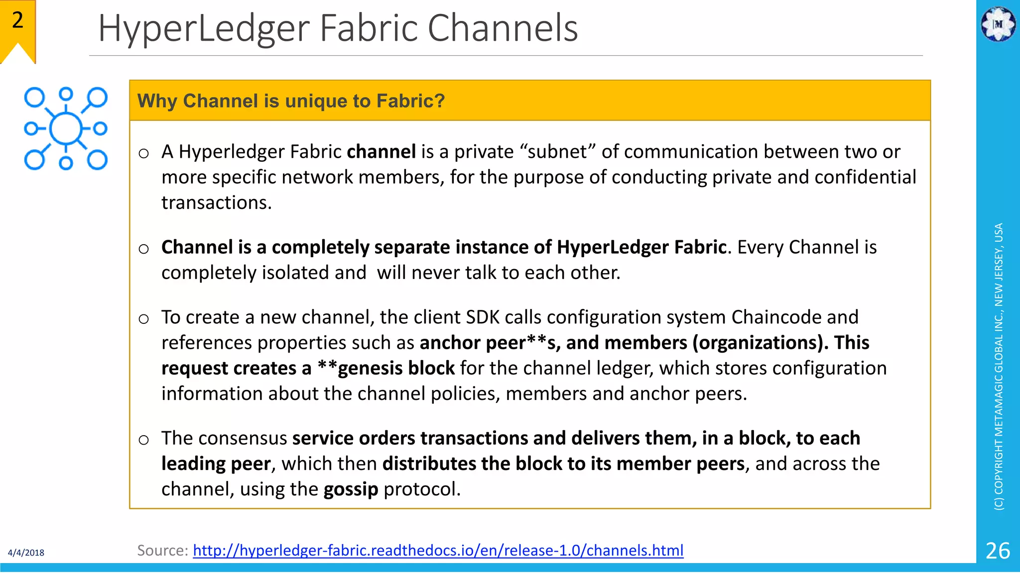 HyperLedger Fabric Channels
4/4/2018
(C)COPYRIGHTMETAMAGICGLOBALINC.,NEWJERSEY,USA
26
2
o A Hyperledger Fabric channel is a private “subnet” of communication between two or
more specific network members, for the purpose of conducting private and confidential
transactions.
o Channel is a completely separate instance of HyperLedger Fabric. Every Channel is
completely isolated and will never talk to each other.
o To create a new channel, the client SDK calls configuration system Chaincode and
references properties such as anchor peer**s, and members (organizations). This
request creates a **genesis block for the channel ledger, which stores configuration
information about the channel policies, members and anchor peers.
o The consensus service orders transactions and delivers them, in a block, to each
leading peer, which then distributes the block to its member peers, and across the
channel, using the gossip protocol.
Why Channel is unique to Fabric?
Source: http://hyperledger-fabric.readthedocs.io/en/release-1.0/channels.html
 