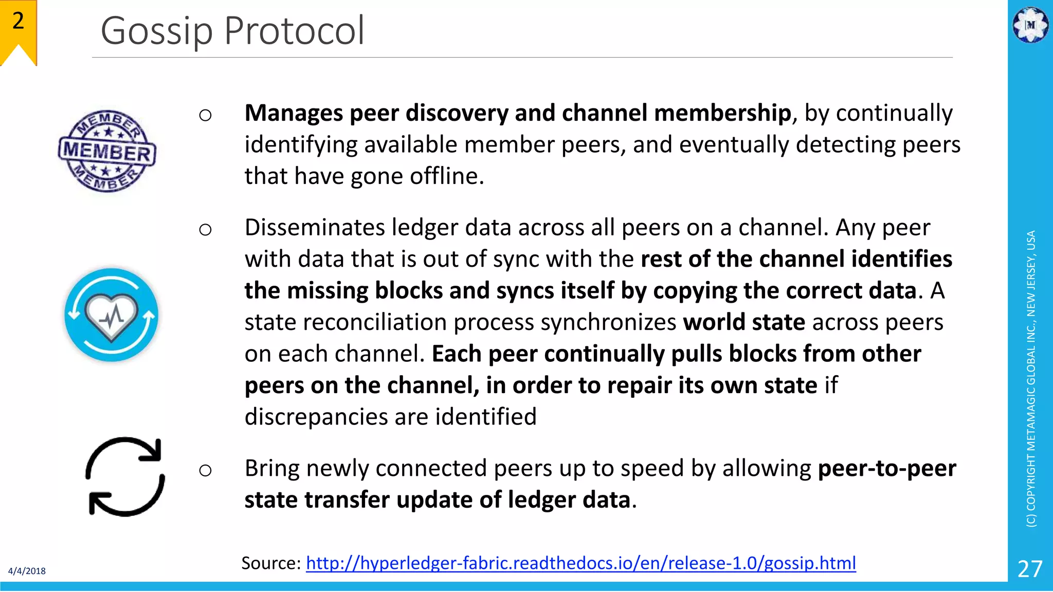 Gossip Protocol
4/4/2018
(C)COPYRIGHTMETAMAGICGLOBALINC.,NEWJERSEY,USA
27
2
o Manages peer discovery and channel membership, by continually
identifying available member peers, and eventually detecting peers
that have gone offline.
o Disseminates ledger data across all peers on a channel. Any peer
with data that is out of sync with the rest of the channel identifies
the missing blocks and syncs itself by copying the correct data. A
state reconciliation process synchronizes world state across peers
on each channel. Each peer continually pulls blocks from other
peers on the channel, in order to repair its own state if
discrepancies are identified
o Bring newly connected peers up to speed by allowing peer-to-peer
state transfer update of ledger data.
Source: http://hyperledger-fabric.readthedocs.io/en/release-1.0/gossip.html
 