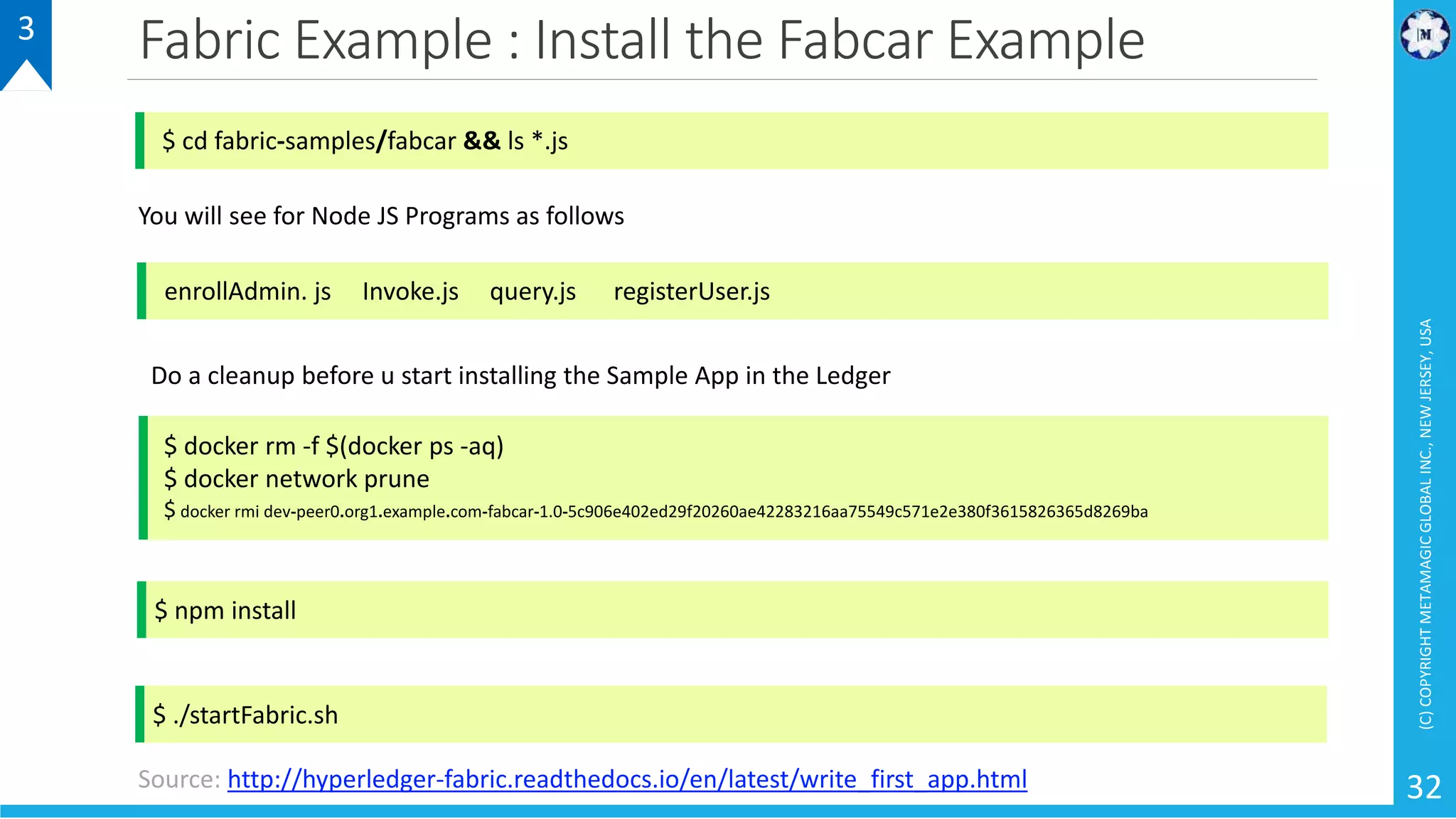 Fabric Example : Install the Fabcar Example
(C)COPYRIGHTMETAMAGICGLOBALINC.,NEWJERSEY,USA
32
3
$ cd fabric-samples/fabcar && ls *.js
enrollAdmin. js Invoke.js query.js registerUser.js
You will see for Node JS Programs as follows
Do a cleanup before u start installing the Sample App in the Ledger
$ docker rm -f $(docker ps -aq)
$ docker network prune
$ docker rmi dev-peer0.org1.example.com-fabcar-1.0-5c906e402ed29f20260ae42283216aa75549c571e2e380f3615826365d8269ba
$ npm install
$ ./startFabric.sh
Source: http://hyperledger-fabric.readthedocs.io/en/latest/write_first_app.html
 