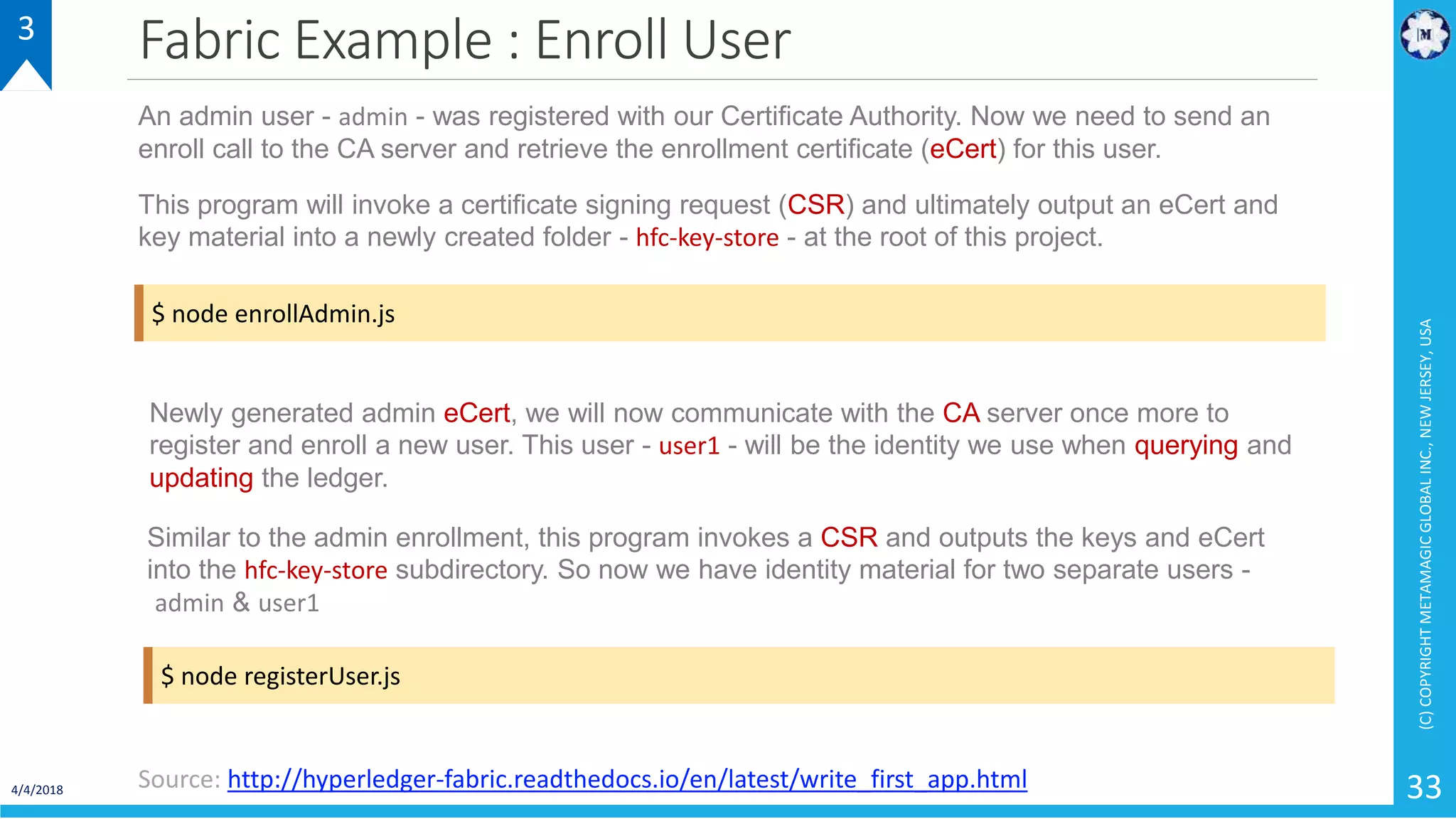 Fabric Example : Enroll User
4/4/2018
(C)COPYRIGHTMETAMAGICGLOBALINC.,NEWJERSEY,USA
33
3
Source: http://hyperledger-fabric.readthedocs.io/en/latest/write_first_app.html
$ node enrollAdmin.js
An admin user - admin - was registered with our Certificate Authority. Now we need to send an
enroll call to the CA server and retrieve the enrollment certificate (eCert) for this user.
This program will invoke a certificate signing request (CSR) and ultimately output an eCert and
key material into a newly created folder - hfc-key-store - at the root of this project.
$ node registerUser.js
Newly generated admin eCert, we will now communicate with the CA server once more to
register and enroll a new user. This user - user1 - will be the identity we use when querying and
updating the ledger.
Similar to the admin enrollment, this program invokes a CSR and outputs the keys and eCert
into the hfc-key-store subdirectory. So now we have identity material for two separate users -
admin & user1
 