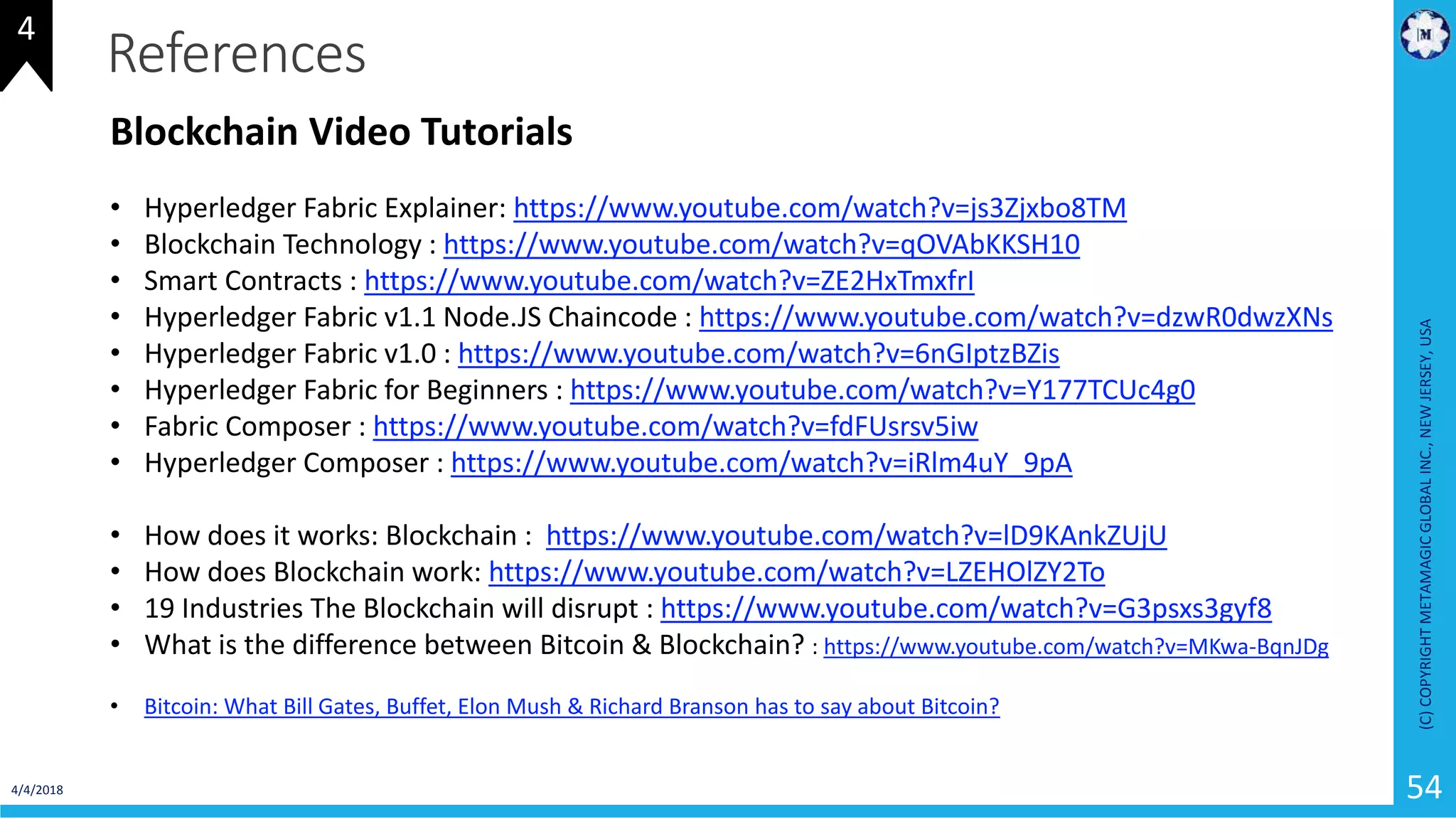 4/4/2018
(C)COPYRIGHTMETAMAGICGLOBALINC.,NEWJERSEY,USA
54
References
Blockchain Video Tutorials
• Hyperledger Fabric Explainer: https://www.youtube.com/watch?v=js3Zjxbo8TM
• Blockchain Technology : https://www.youtube.com/watch?v=qOVAbKKSH10
• Smart Contracts : https://www.youtube.com/watch?v=ZE2HxTmxfrI
• Hyperledger Fabric v1.1 Node.JS Chaincode : https://www.youtube.com/watch?v=dzwR0dwzXNs
• Hyperledger Fabric v1.0 : https://www.youtube.com/watch?v=6nGIptzBZis
• Hyperledger Fabric for Beginners : https://www.youtube.com/watch?v=Y177TCUc4g0
• Fabric Composer : https://www.youtube.com/watch?v=fdFUsrsv5iw
• Hyperledger Composer : https://www.youtube.com/watch?v=iRlm4uY_9pA
• How does it works: Blockchain : https://www.youtube.com/watch?v=lD9KAnkZUjU
• How does Blockchain work: https://www.youtube.com/watch?v=LZEHOlZY2To
• 19 Industries The Blockchain will disrupt : https://www.youtube.com/watch?v=G3psxs3gyf8
• What is the difference between Bitcoin & Blockchain? : https://www.youtube.com/watch?v=MKwa-BqnJDg
• Bitcoin: What Bill Gates, Buffet, Elon Mush & Richard Branson has to say about Bitcoin?
4
 