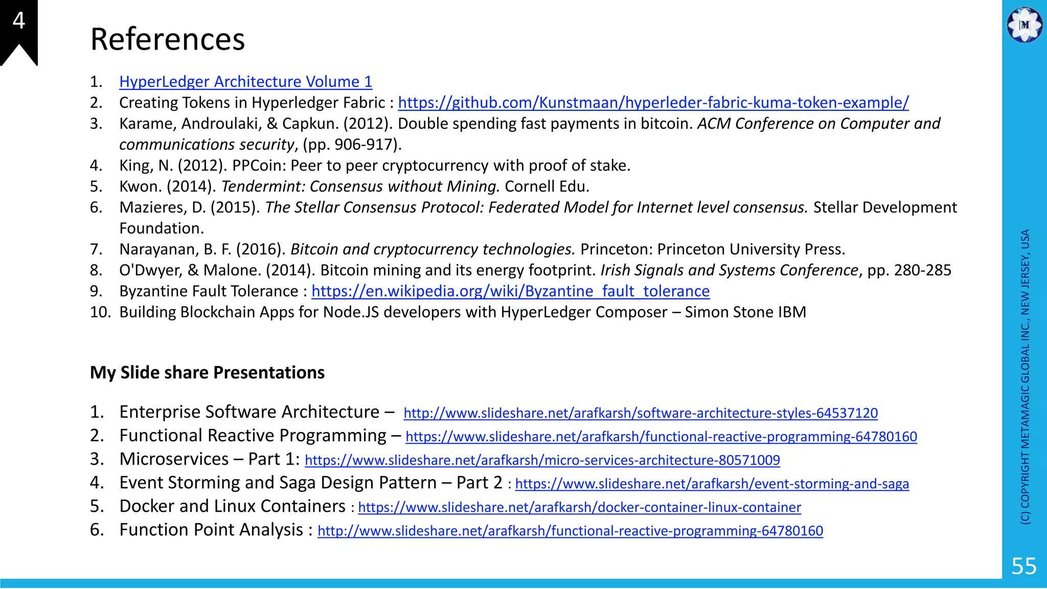 (C)COPYRIGHTMETAMAGICGLOBALINC.,NEWJERSEY,USA
55
1. HyperLedger Architecture Volume 1
2. Creating Tokens in Hyperledger Fabric : https://github.com/Kunstmaan/hyperleder-fabric-kuma-token-example/
3. Karame, Androulaki, & Capkun. (2012). Double spending fast payments in bitcoin. ACM Conference on Computer and
communications security, (pp. 906-917).
4. King, N. (2012). PPCoin: Peer to peer cryptocurrency with proof of stake.
5. Kwon. (2014). Tendermint: Consensus without Mining. Cornell Edu.
6. Mazieres, D. (2015). The Stellar Consensus Protocol: Federated Model for Internet level consensus. Stellar Development
Foundation.
7. Narayanan, B. F. (2016). Bitcoin and cryptocurrency technologies. Princeton: Princeton University Press.
8. O'Dwyer, & Malone. (2014). Bitcoin mining and its energy footprint. Irish Signals and Systems Conference, pp. 280-285
9. Byzantine Fault Tolerance : https://en.wikipedia.org/wiki/Byzantine_fault_tolerance
10. Building Blockchain Apps for Node.JS developers with HyperLedger Composer – Simon Stone IBM
References
My Slide share Presentations
1. Enterprise Software Architecture – http://www.slideshare.net/arafkarsh/software-architecture-styles-64537120
2. Functional Reactive Programming – https://www.slideshare.net/arafkarsh/functional-reactive-programming-64780160
3. Microservices – Part 1: https://www.slideshare.net/arafkarsh/micro-services-architecture-80571009
4. Event Storming and Saga Design Pattern – Part 2 : https://www.slideshare.net/arafkarsh/event-storming-and-saga
5. Docker and Linux Containers : https://www.slideshare.net/arafkarsh/docker-container-linux-container
6. Function Point Analysis : http://www.slideshare.net/arafkarsh/functional-reactive-programming-64780160
4
 