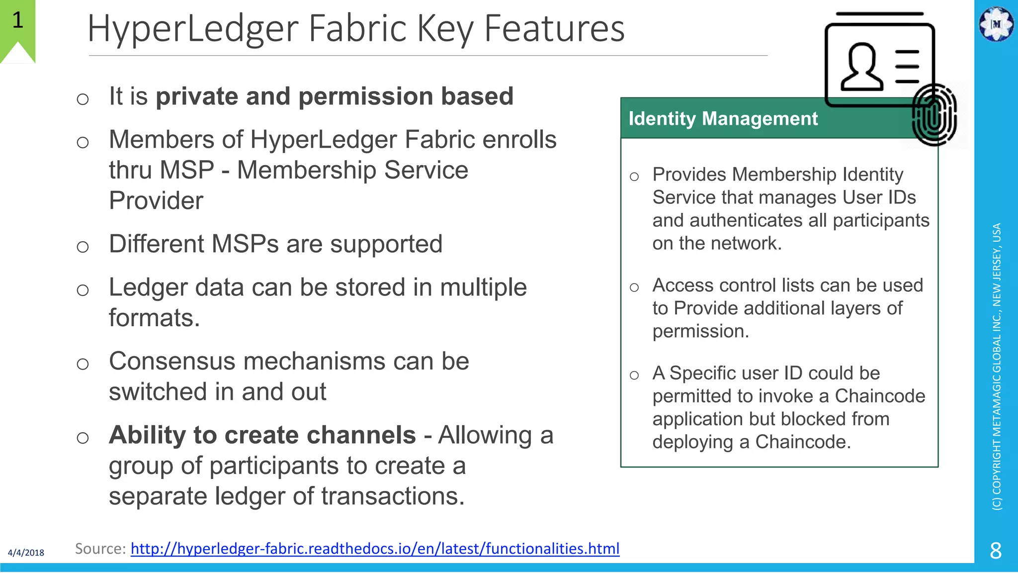 HyperLedger Fabric Key Features
4/4/2018
(C)COPYRIGHTMETAMAGICGLOBALINC.,NEWJERSEY,USA
8
1
Source: http://hyperledger-fabric.readthedocs.io/en/latest/functionalities.html
o It is private and permission based
o Members of HyperLedger Fabric enrolls
thru MSP - Membership Service
Provider
o Different MSPs are supported
o Ledger data can be stored in multiple
formats.
o Consensus mechanisms can be
switched in and out
o Ability to create channels - Allowing a
group of participants to create a
separate ledger of transactions.
o Provides Membership Identity
Service that manages User IDs
and authenticates all participants
on the network.
o Access control lists can be used
to Provide additional layers of
permission.
o A Specific user ID could be
permitted to invoke a Chaincode
application but blocked from
deploying a Chaincode.
Identity Management
 