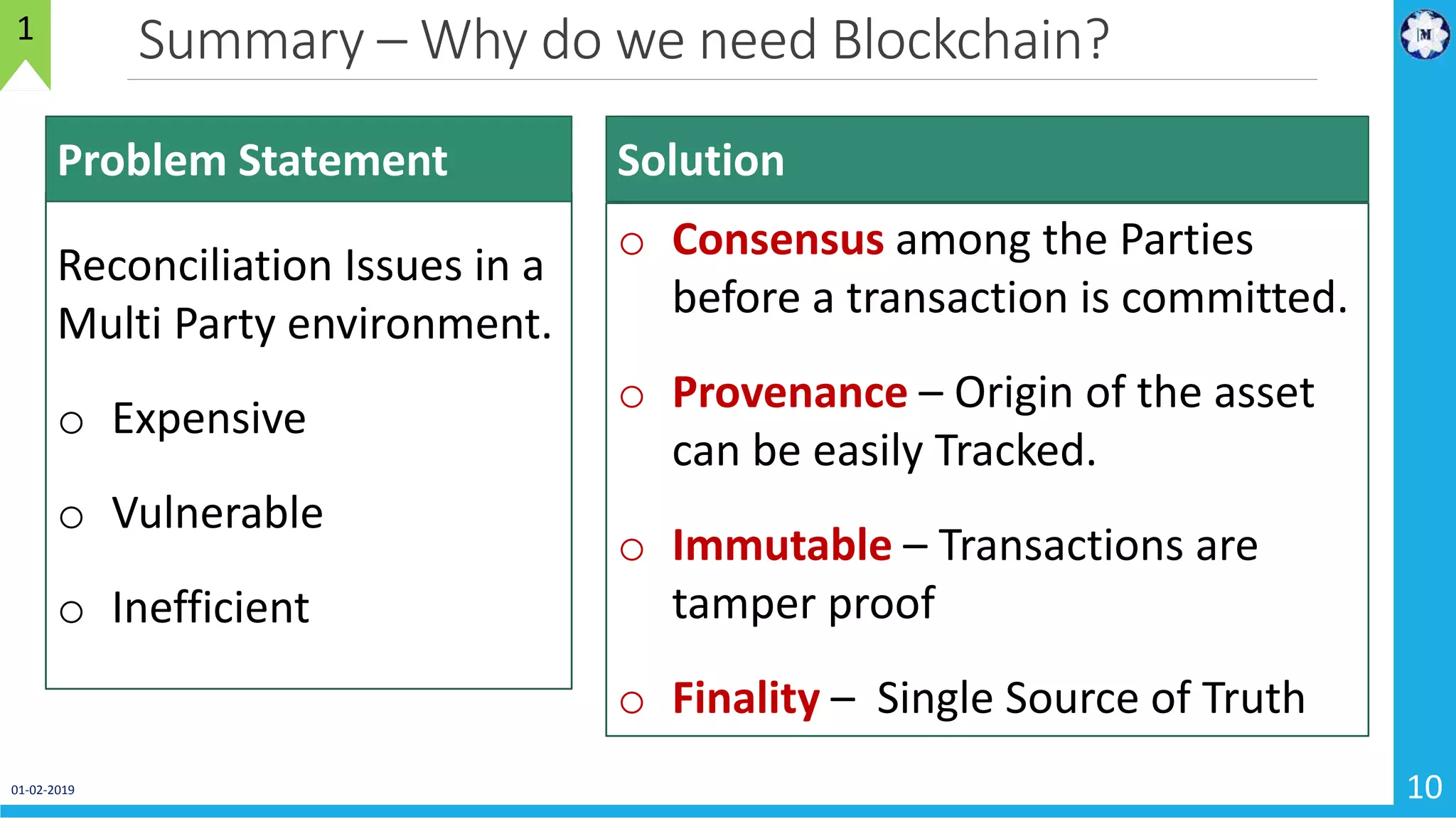 Summary – Why do we need Blockchain?
01-02-2019 10
1
Reconciliation Issues in a
Multi Party environment.
o Expensive
o Vulnerable
o Inefficient
Problem Statement
o Consensus among the Parties
before a transaction is committed.
o Provenance – Origin of the asset
can be easily Tracked.
o Immutable – Transactions are
tamper proof
o Finality – Single Source of Truth
Solution
 