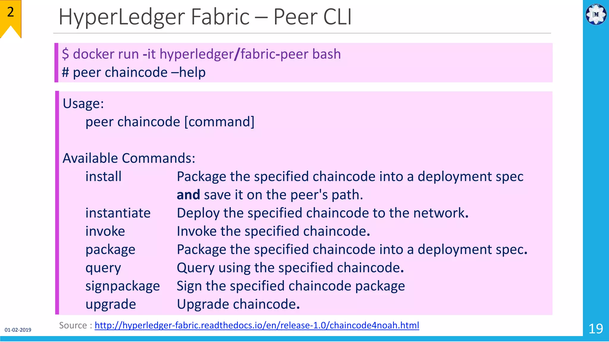 HyperLedger Fabric – Peer CLI
01-02-2019 19
$ docker run -it hyperledger/fabric-peer bash
# peer chaincode –help
Usage:
peer chaincode [command]
Available Commands:
install Package the specified chaincode into a deployment spec
and save it on the peer's path.
instantiate Deploy the specified chaincode to the network.
invoke Invoke the specified chaincode.
package Package the specified chaincode into a deployment spec.
query Query using the specified chaincode.
signpackage Sign the specified chaincode package
upgrade Upgrade chaincode.
2
Source : http://hyperledger-fabric.readthedocs.io/en/release-1.0/chaincode4noah.html
 