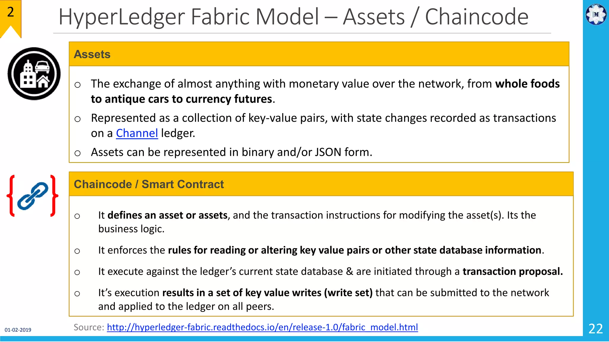 HyperLedger Fabric Model – Assets / Chaincode
01-02-2019 22
2
o The exchange of almost anything with monetary value over the network, from whole foods
to antique cars to currency futures.
o Represented as a collection of key-value pairs, with state changes recorded as transactions
on a Channel ledger.
o Assets can be represented in binary and/or JSON form.
Assets
Source: http://hyperledger-fabric.readthedocs.io/en/release-1.0/fabric_model.html
o It defines an asset or assets, and the transaction instructions for modifying the asset(s). Its the
business logic.
o It enforces the rules for reading or altering key value pairs or other state database information.
o It execute against the ledger’s current state database & are initiated through a transaction proposal.
o It’s execution results in a set of key value writes (write set) that can be submitted to the network
and applied to the ledger on all peers.
Chaincode / Smart Contract
 