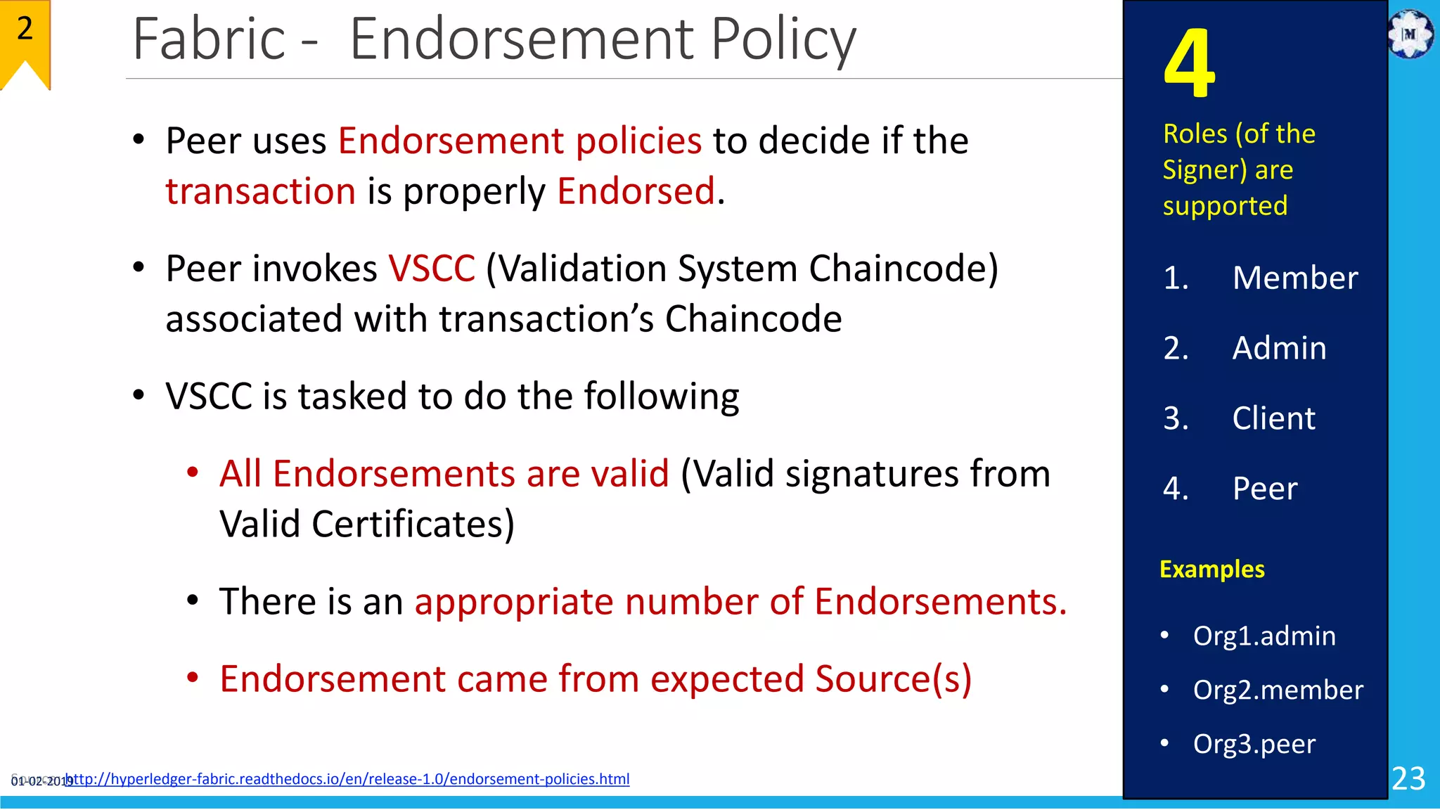 Fabric - Endorsement Policy
23
2
• Peer uses Endorsement policies to decide if the
transaction is properly Endorsed.
• Peer invokes VSCC (Validation System Chaincode)
associated with transaction’s Chaincode
• VSCC is tasked to do the following
• All Endorsements are valid (Valid signatures from
Valid Certificates)
• There is an appropriate number of Endorsements.
• Endorsement came from expected Source(s)
Source: http://hyperledger-fabric.readthedocs.io/en/release-1.0/endorsement-policies.html
Examples
• Org1.admin
• Org2.member
• Org3.peer
Roles (of the
Signer) are
supported
1. Member
2. Admin
3. Client
4. Peer
4
01-02-2019
 