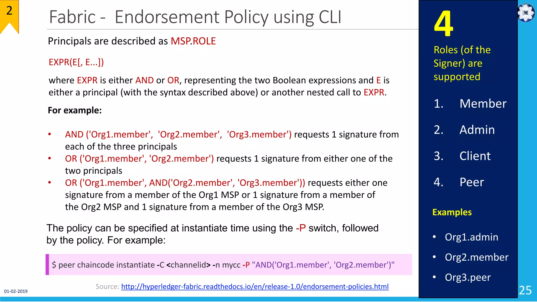 Fabric - Endorsement Policy using CLI
25
2
Source: http://hyperledger-fabric.readthedocs.io/en/release-1.0/endorsement-policies.html
Principals are described as MSP.ROLE
Examples
• Org1.admin
• Org2.member
• Org3.peer
EXPR(E[, E...])
where EXPR is either AND or OR, representing the two Boolean expressions and E is
either a principal (with the syntax described above) or another nested call to EXPR.
For example:
• AND ('Org1.member', 'Org2.member', 'Org3.member') requests 1 signature from
each of the three principals
• OR ('Org1.member', 'Org2.member') requests 1 signature from either one of the
two principals
• OR ('Org1.member', AND('Org2.member', 'Org3.member')) requests either one
signature from a member of the Org1 MSP or 1 signature from a member of
the Org2 MSP and 1 signature from a member of the Org3 MSP.
Roles (of the
Signer) are
supported
1. Member
2. Admin
3. Client
4. Peer
4
The policy can be specified at instantiate time using the -P switch, followed
by the policy. For example:
$ peer chaincode instantiate -C <channelid> -n mycc -P "AND('Org1.member', 'Org2.member')"
01-02-2019
 
