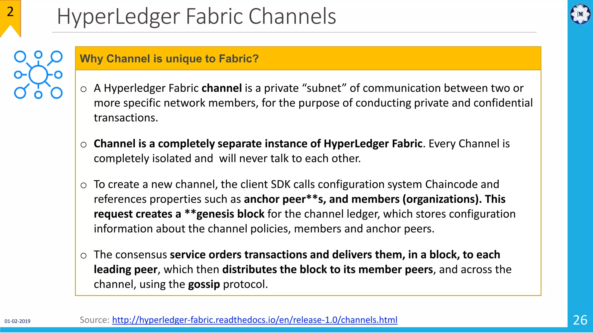 HyperLedger Fabric Channels
01-02-2019 26
2
o A Hyperledger Fabric channel is a private “subnet” of communication between two or
more specific network members, for the purpose of conducting private and confidential
transactions.
o Channel is a completely separate instance of HyperLedger Fabric. Every Channel is
completely isolated and will never talk to each other.
o To create a new channel, the client SDK calls configuration system Chaincode and
references properties such as anchor peer**s, and members (organizations). This
request creates a **genesis block for the channel ledger, which stores configuration
information about the channel policies, members and anchor peers.
o The consensus service orders transactions and delivers them, in a block, to each
leading peer, which then distributes the block to its member peers, and across the
channel, using the gossip protocol.
Why Channel is unique to Fabric?
Source: http://hyperledger-fabric.readthedocs.io/en/release-1.0/channels.html
 