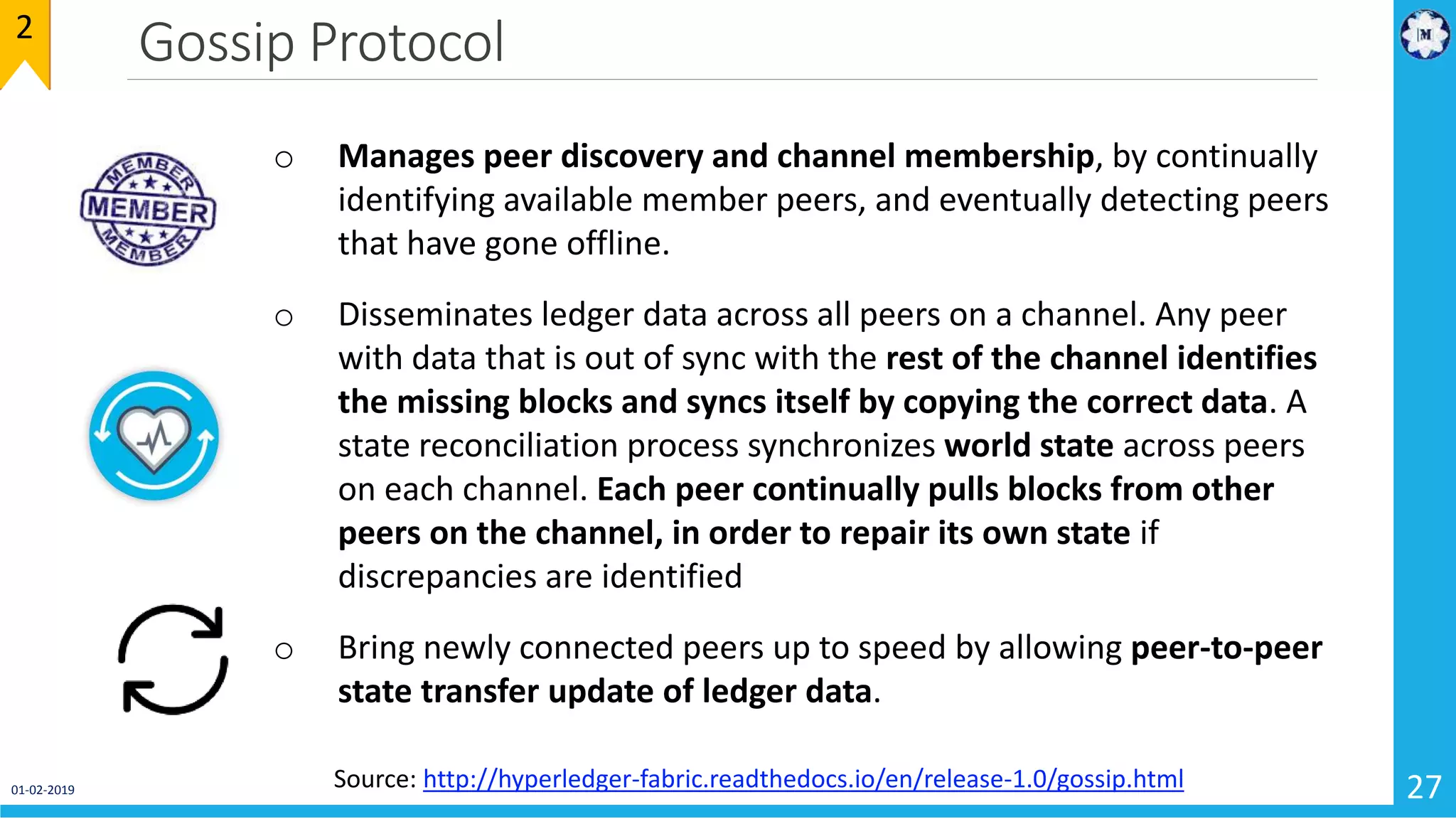 Gossip Protocol
01-02-2019 27
2
o Manages peer discovery and channel membership, by continually
identifying available member peers, and eventually detecting peers
that have gone offline.
o Disseminates ledger data across all peers on a channel. Any peer
with data that is out of sync with the rest of the channel identifies
the missing blocks and syncs itself by copying the correct data. A
state reconciliation process synchronizes world state across peers
on each channel. Each peer continually pulls blocks from other
peers on the channel, in order to repair its own state if
discrepancies are identified
o Bring newly connected peers up to speed by allowing peer-to-peer
state transfer update of ledger data.
Source: http://hyperledger-fabric.readthedocs.io/en/release-1.0/gossip.html
 