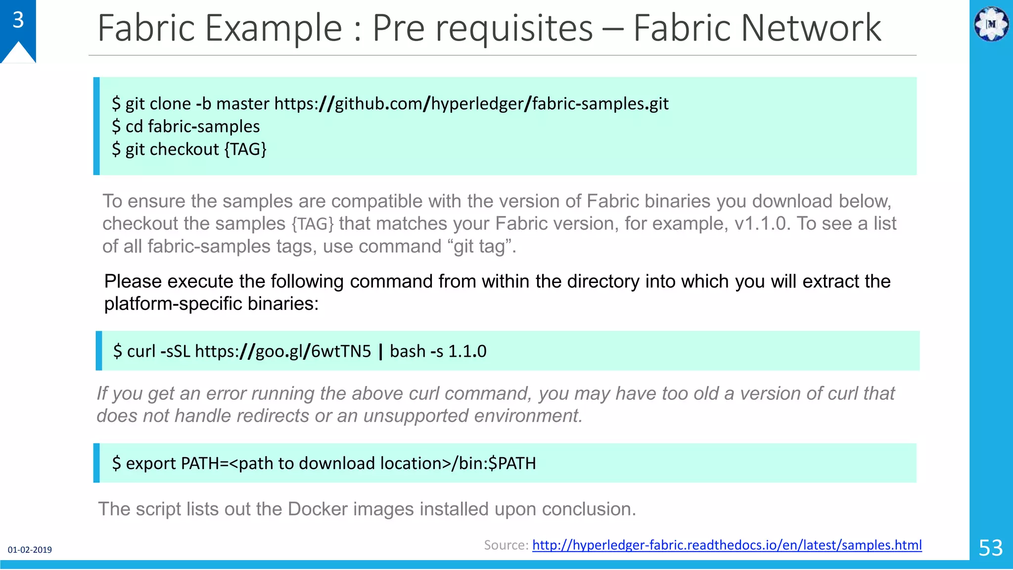 Fabric Example : Pre requisites – Fabric Network
01-02-2019 53
3
$ git clone -b master https://github.com/hyperledger/fabric-samples.git
$ cd fabric-samples
$ git checkout {TAG}
Source: http://hyperledger-fabric.readthedocs.io/en/latest/samples.html
To ensure the samples are compatible with the version of Fabric binaries you download below,
checkout the samples {TAG} that matches your Fabric version, for example, v1.1.0. To see a list
of all fabric-samples tags, use command “git tag”.
$ curl -sSL https://goo.gl/6wtTN5 | bash -s 1.1.0
Please execute the following command from within the directory into which you will extract the
platform-specific binaries:
If you get an error running the above curl command, you may have too old a version of curl that
does not handle redirects or an unsupported environment.
$ export PATH=<path to download location>/bin:$PATH
The script lists out the Docker images installed upon conclusion.
 