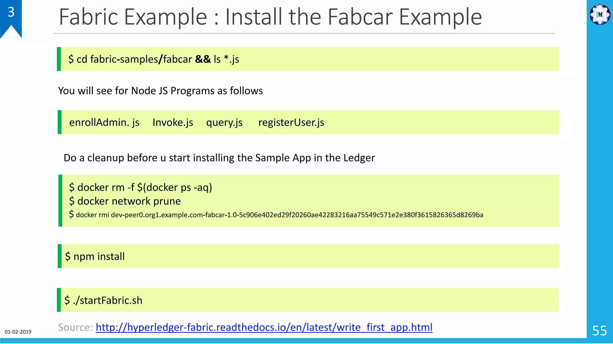 Fabric Example : Install the Fabcar Example
55
3
$ cd fabric-samples/fabcar && ls *.js
enrollAdmin. js Invoke.js query.js registerUser.js
You will see for Node JS Programs as follows
Do a cleanup before u start installing the Sample App in the Ledger
$ docker rm -f $(docker ps -aq)
$ docker network prune
$ docker rmi dev-peer0.org1.example.com-fabcar-1.0-5c906e402ed29f20260ae42283216aa75549c571e2e380f3615826365d8269ba
$ npm install
$ ./startFabric.sh
Source: http://hyperledger-fabric.readthedocs.io/en/latest/write_first_app.html01-02-2019
 