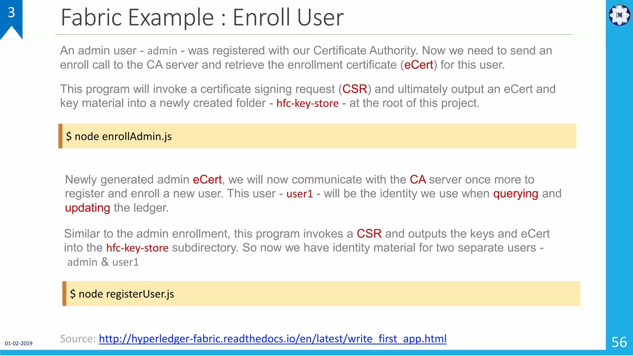 Fabric Example : Enroll User
01-02-2019 56
3
Source: http://hyperledger-fabric.readthedocs.io/en/latest/write_first_app.html
$ node enrollAdmin.js
An admin user - admin - was registered with our Certificate Authority. Now we need to send an
enroll call to the CA server and retrieve the enrollment certificate (eCert) for this user.
This program will invoke a certificate signing request (CSR) and ultimately output an eCert and
key material into a newly created folder - hfc-key-store - at the root of this project.
$ node registerUser.js
Newly generated admin eCert, we will now communicate with the CA server once more to
register and enroll a new user. This user - user1 - will be the identity we use when querying and
updating the ledger.
Similar to the admin enrollment, this program invokes a CSR and outputs the keys and eCert
into the hfc-key-store subdirectory. So now we have identity material for two separate users -
admin & user1
 