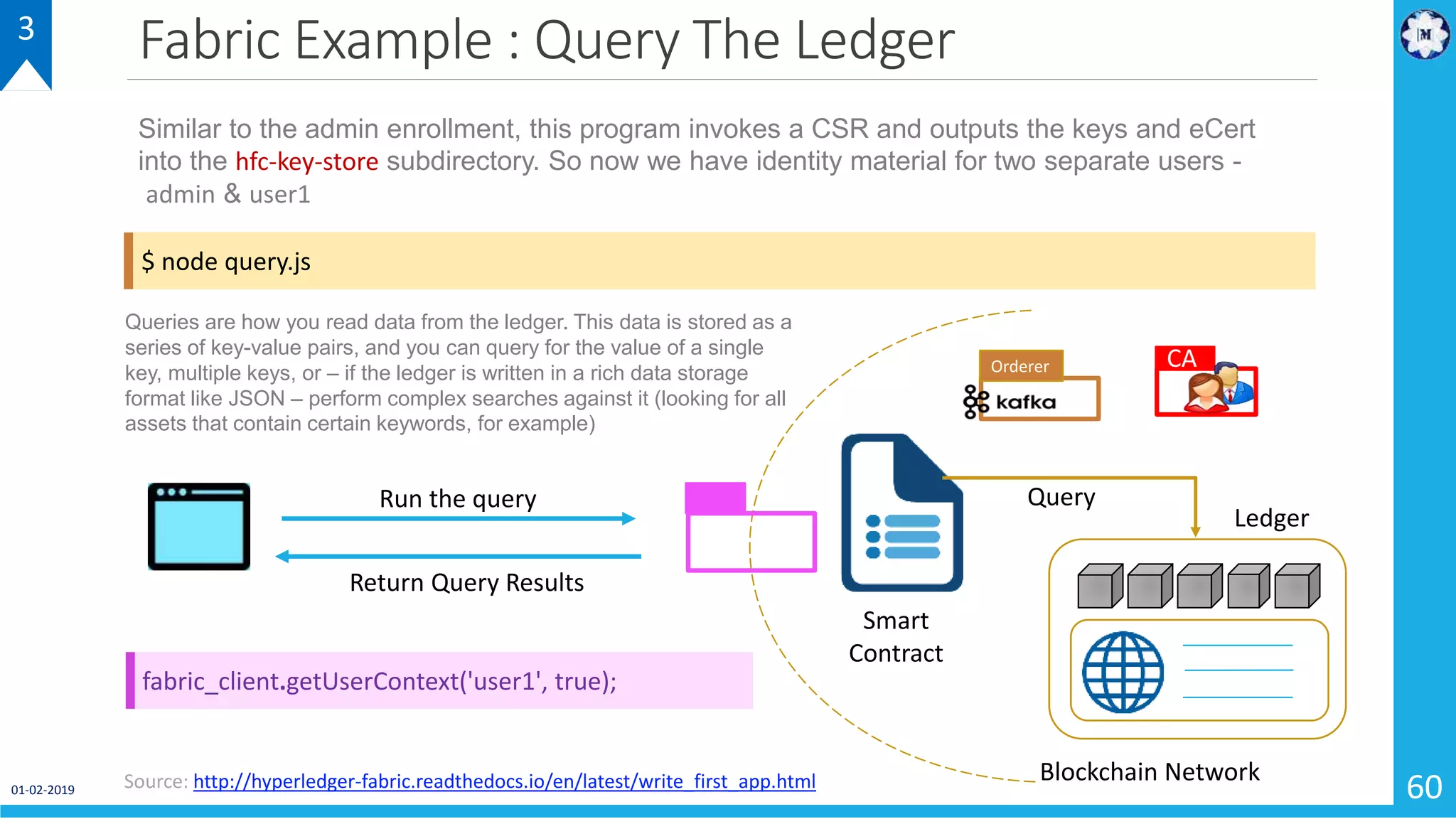 Fabric Example : Query The Ledger
01-02-2019 60
3
$ node query.js
Similar to the admin enrollment, this program invokes a CSR and outputs the keys and eCert
into the hfc-key-store subdirectory. So now we have identity material for two separate users -
admin & user1
Source: http://hyperledger-fabric.readthedocs.io/en/latest/write_first_app.html
Smart
Contract
Blockchain Network
CAOrderer
QueryRun the query
Return Query Results
Queries are how you read data from the ledger. This data is stored as a
series of key-value pairs, and you can query for the value of a single
key, multiple keys, or – if the ledger is written in a rich data storage
format like JSON – perform complex searches against it (looking for all
assets that contain certain keywords, for example)
fabric_client.getUserContext('user1', true);
Ledger
 