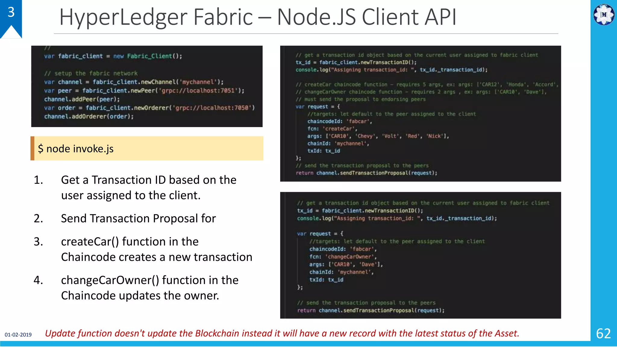 HyperLedger Fabric – Node.JS Client API
01-02-2019 62
3
1. Get a Transaction ID based on the
user assigned to the client.
2. Send Transaction Proposal for
3. createCar() function in the
Chaincode creates a new transaction
4. changeCarOwner() function in the
Chaincode updates the owner.
Update function doesn't update the Blockchain instead it will have a new record with the latest status of the Asset.
$ node invoke.js
 