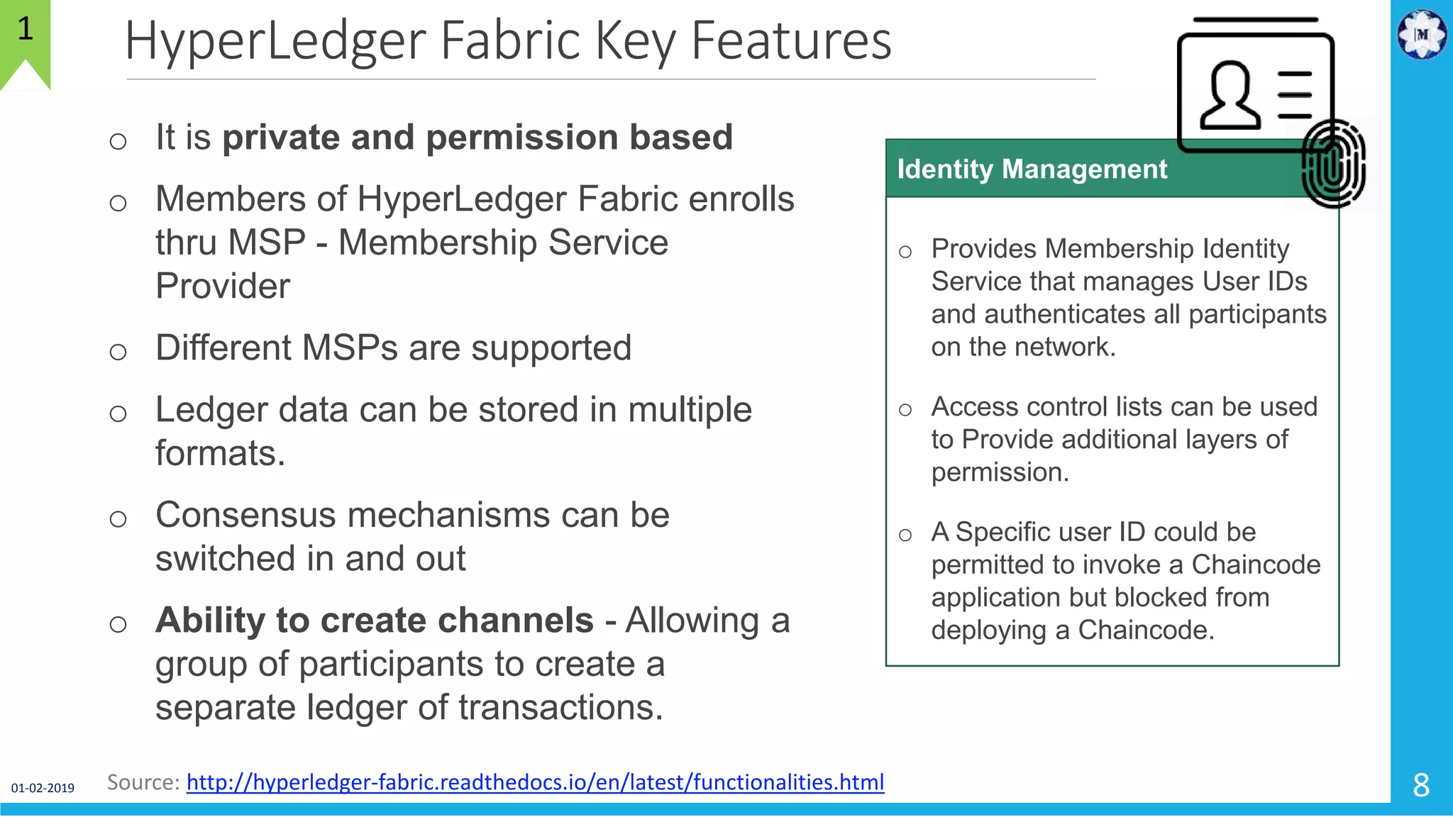 HyperLedger Fabric Key Features
01-02-2019 8
1
Source: http://hyperledger-fabric.readthedocs.io/en/latest/functionalities.html
o It is private and permission based
o Members of HyperLedger Fabric enrolls
thru MSP - Membership Service
Provider
o Different MSPs are supported
o Ledger data can be stored in multiple
formats.
o Consensus mechanisms can be
switched in and out
o Ability to create channels - Allowing a
group of participants to create a
separate ledger of transactions.
o Provides Membership Identity
Service that manages User IDs
and authenticates all participants
on the network.
o Access control lists can be used
to Provide additional layers of
permission.
o A Specific user ID could be
permitted to invoke a Chaincode
application but blocked from
deploying a Chaincode.
Identity Management
 