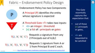 Fabric – Endorsement Policy Design
24Source: http://hyperledger-fabric.readthedocs.io/en/release-1.0/endorsement-policies.html
Endorsement Policy has two Components
P
A Principal (P) identifies the entity
whose signature is expected
T
A Threshold Gate <T> takes two inputs:
• <t> an integer : threshold
• [n] a list of : principals or gates
2
This Gate
essentially
captures the
expectation that:
• out of those
[n] principals
or gates,
• <t> are
requested to
be satisfied
T(2, ‘A’, ‘B’, ‘C’)
Requests a signature from any
2 Principals out of A,B,C
T(1, ‘A’, T(1, ‘B’, ‘C’))
Requests 1 signature from A or
1 from Principal B and C each.
01-02-2019
 