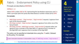 Fabric - Endorsement Policy using CLI
25
2
Source: http://hyperledger-fabric.readthedocs.io/en/release-1.0/endorsement-policies.html
Principals are described as MSP.ROLE
Examples
• Org1.admin
• Org2.member
• Org3.peer
EXPR(E[, E...])
where EXPR is either AND or OR, representing the two Boolean expressions and E is
either a principal (with the syntax described above) or another nested call to EXPR.
For example:
• AND ('Org1.member', 'Org2.member', 'Org3.member') requests 1 signature from
each of the three principals
• OR ('Org1.member', 'Org2.member') requests 1 signature from either one of the
two principals
• OR ('Org1.member', AND('Org2.member', 'Org3.member')) requests either one
signature from a member of the Org1 MSP or 1 signature from a member of
the Org2 MSP and 1 signature from a member of the Org3 MSP.
Roles (of the
Signer) are
supported
1. Member
2. Admin
3. Client
4. Peer
4
The policy can be specified at instantiate time using the -P switch, followed
by the policy. For example:
$ peer chaincode instantiate -C <channelid> -n mycc -P "AND('Org1.member', 'Org2.member')"
01-02-2019
 