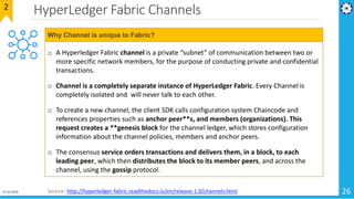 HyperLedger Fabric Channels
01-02-2019 26
2
o A Hyperledger Fabric channel is a private “subnet” of communication between two or
more specific network members, for the purpose of conducting private and confidential
transactions.
o Channel is a completely separate instance of HyperLedger Fabric. Every Channel is
completely isolated and will never talk to each other.
o To create a new channel, the client SDK calls configuration system Chaincode and
references properties such as anchor peer**s, and members (organizations). This
request creates a **genesis block for the channel ledger, which stores configuration
information about the channel policies, members and anchor peers.
o The consensus service orders transactions and delivers them, in a block, to each
leading peer, which then distributes the block to its member peers, and across the
channel, using the gossip protocol.
Why Channel is unique to Fabric?
Source: http://hyperledger-fabric.readthedocs.io/en/release-1.0/channels.html
 