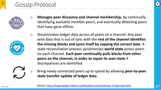 Gossip Protocol
01-02-2019 27
2
o Manages peer discovery and channel membership, by continually
identifying available member peers, and eventually detecting peers
that have gone offline.
o Disseminates ledger data across all peers on a channel. Any peer
with data that is out of sync with the rest of the channel identifies
the missing blocks and syncs itself by copying the correct data. A
state reconciliation process synchronizes world state across peers
on each channel. Each peer continually pulls blocks from other
peers on the channel, in order to repair its own state if
discrepancies are identified
o Bring newly connected peers up to speed by allowing peer-to-peer
state transfer update of ledger data.
Source: http://hyperledger-fabric.readthedocs.io/en/release-1.0/gossip.html
 