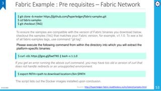 Fabric Example : Pre requisites – Fabric Network
01-02-2019 53
3
$ git clone -b master https://github.com/hyperledger/fabric-samples.git
$ cd fabric-samples
$ git checkout {TAG}
Source: http://hyperledger-fabric.readthedocs.io/en/latest/samples.html
To ensure the samples are compatible with the version of Fabric binaries you download below,
checkout the samples {TAG} that matches your Fabric version, for example, v1.1.0. To see a list
of all fabric-samples tags, use command “git tag”.
$ curl -sSL https://goo.gl/6wtTN5 | bash -s 1.1.0
Please execute the following command from within the directory into which you will extract the
platform-specific binaries:
If you get an error running the above curl command, you may have too old a version of curl that
does not handle redirects or an unsupported environment.
$ export PATH=<path to download location>/bin:$PATH
The script lists out the Docker images installed upon conclusion.
 