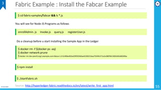 Fabric Example : Install the Fabcar Example
55
3
$ cd fabric-samples/fabcar && ls *.js
enrollAdmin. js Invoke.js query.js registerUser.js
You will see for Node JS Programs as follows
Do a cleanup before u start installing the Sample App in the Ledger
$ docker rm -f $(docker ps -aq)
$ docker network prune
$ docker rmi dev-peer0.org1.example.com-fabcar-1.0-5c906e402ed29f20260ae42283216aa75549c571e2e380f3615826365d8269ba
$ npm install
$ ./startFabric.sh
Source: http://hyperledger-fabric.readthedocs.io/en/latest/write_first_app.html01-02-2019
 