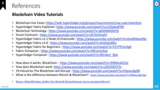 01-02-2019 69
References
Blockchain Video Tutorials
• Blockchain Use Cases: https://wiki.hyperledger.org/groups/requirements/use-case-inventory
• Hyperledger Fabric Explainer: https://www.youtube.com/watch?v=js3Zjxbo8TM
• Blockchain Technology : https://www.youtube.com/watch?v=qOVAbKKSH10
• Smart Contracts : https://www.youtube.com/watch?v=ZE2HxTmxfrI
• Hyperledger Fabric v1.1 Node.JS Chaincode : https://www.youtube.com/watch?v=dzwR0dwzXNs
• Hyperledger Fabric v1.0 : https://www.youtube.com/watch?v=6nGIptzBZis
• Hyperledger Fabric for Beginners : https://www.youtube.com/watch?v=Y177TCUc4g0
• Fabric Composer : https://www.youtube.com/watch?v=fdFUsrsv5iw
• Hyperledger Composer : https://www.youtube.com/watch?v=iRlm4uY_9pA
• How does it works: Blockchain : https://www.youtube.com/watch?v=lD9KAnkZUjU
• How does Blockchain work: https://www.youtube.com/watch?v=LZEHOlZY2To
• 19 Industries The Blockchain will disrupt : https://www.youtube.com/watch?v=G3psxs3gyf8
• What is the difference between Bitcoin & Blockchain? : https://www.youtube.com/watch?v=MKwa-BqnJDg
• Bitcoin: What Bill Gates, Buffet, Elon Mush & Richard Branson has to say about Bitcoin?
4
 