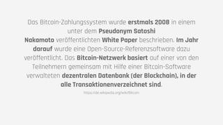 Das Bitcoin-Zahlungssystem wurde erstmals 2008 in einem
unter dem Pseudonym Satoshi
Nakamoto veröffentlichten White Paper beschrieben. Im Jahr
darauf wurde eine Open-Source-Referenzsoftware dazu
veröffentlicht. Das Bitcoin-Netzwerk basiert auf einer von den
Teilnehmern gemeinsam mit Hilfe einer Bitcoin-Software
verwalteten dezentralen Datenbank (der Blockchain), in der
alle Transaktionenverzeichnet sind.
https://de.wikipedia.org/wiki/Bitcoin
 