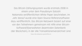 Das Bitcoin-Zahlungssystem wurde erstmals 2008 in
einem unter dem Pseudonym Satoshi
Nakamoto veröffentlichten White Paper beschrieben. Im
Jahr darauf wurde eine Open-Source-Referenzsoftware
dazu veröffentlicht. Das Bitcoin-Netzwerk basiert auf einer
von den Teilnehmern gemeinsam mit Hilfe einer Bitcoin-
Software[9]verwalteten dezentralen Datenbank
(der Blockchain), in der alle Transaktionenverzeichnet sind.
https://de.wikipedia.org/wiki/Bitcoin
 
