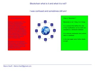 Blockchain what is it and what it is not?
I was confused and sometimes still am!
Marco Hauff – Marco.Hauff@gmail.com
What is Blockchain not?
Bitcoin is not blockchain. They
are 2 very separate things.
Bitcoin uses blockchain
technology to operate. You can
compare it a bit to Microsoft
Office uses Microsoft Windows
to run on. You could run Bitcoin
without blockchain and replace it
with something else. The same
as you could run Microsoft
Office of Apple’s IOS
Blockchain is not a database
brand or type. The database that
is used for bitcoin is currently
LevelDB but before that it was
Berkeley DB (Oracle)
What is “blockchain”?
Blockchain is not 1 thing, it is 2 things.
It is a protocol that defines the rules
of how modifications can be made and
accepted to a distributed database
It is a security mechanism that protects
data in a database
In the next pages some further details
on both
 