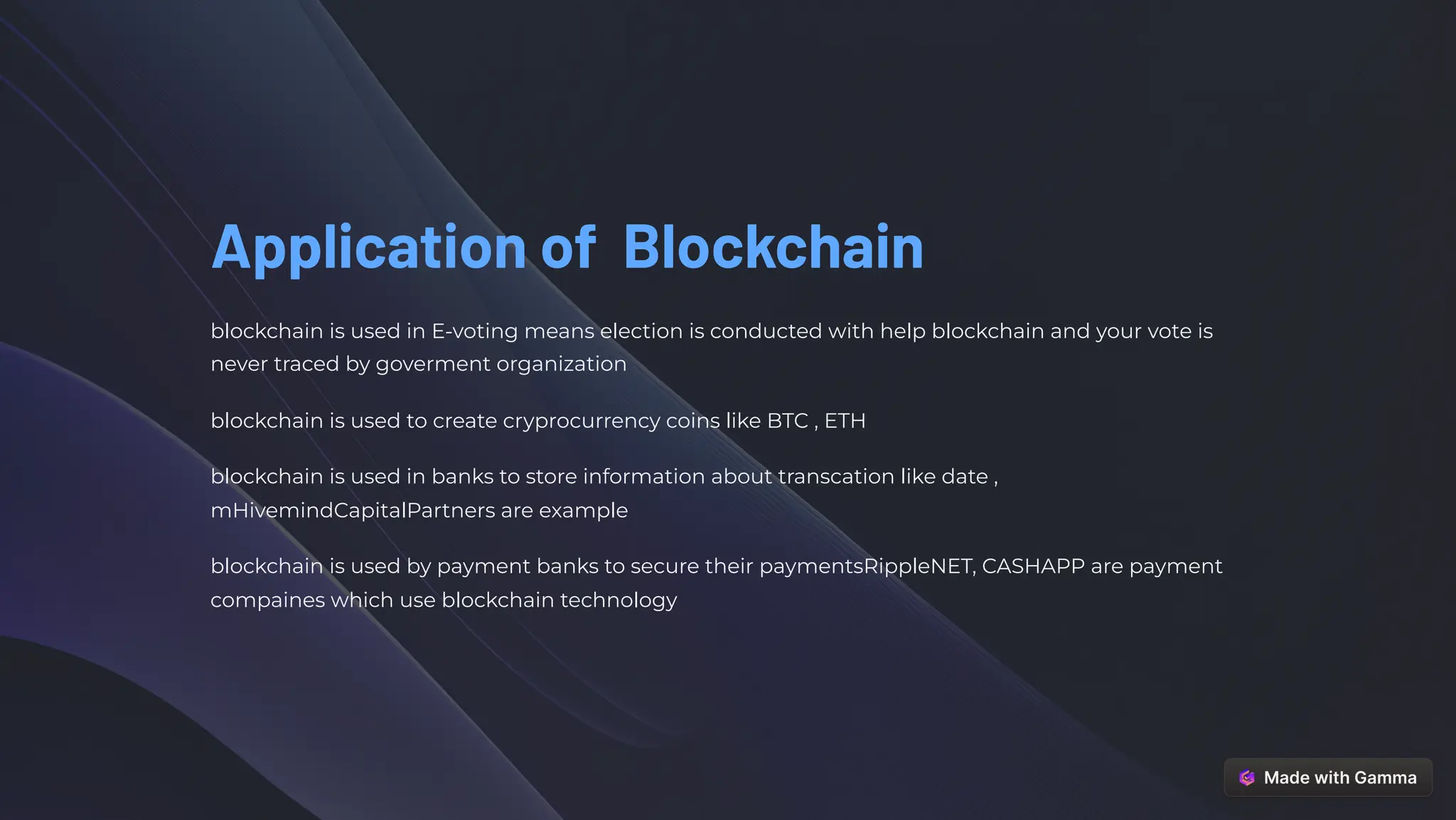 Application of Blockchain
blockchain is used in E-voting means election is conducted with help blockchain and your vote is
never traced by goverment organization
blockchain is used to create cryprocurrency coins like BTC , ETH
blockchain is used in banks to store information about transcation like date ,
mHivemindCapitalPartners are example
blockchain is used by payment banks to secure their paymentsRippleNET, CASHAPP are payment
compaines which use blockchain technology
 