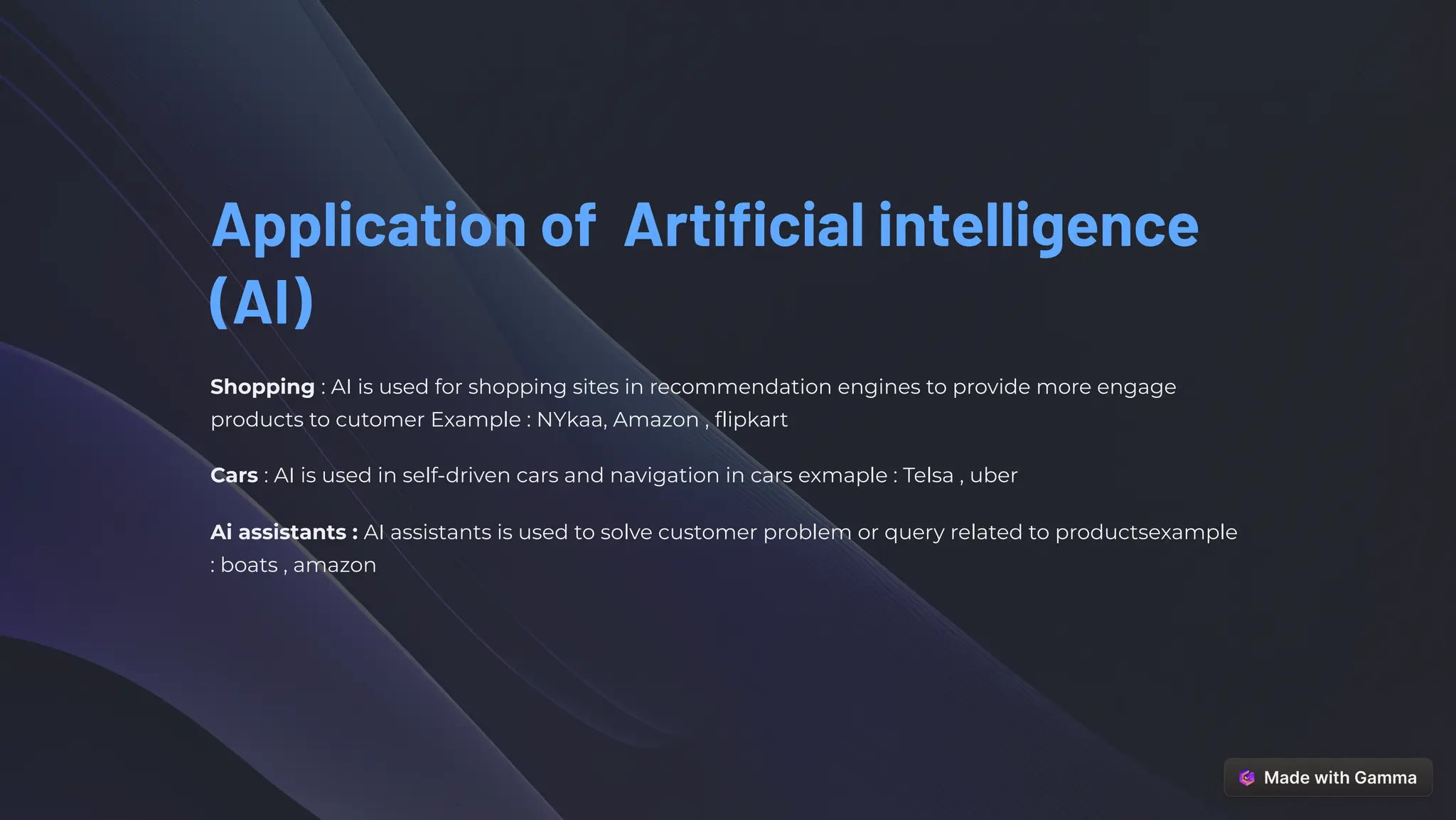 Application of Artificial intelligence
(AI)
Shopping : AI is used for shopping sites in recommendation engines to provide more engage
products to cutomer Example : NYkaa, Amazon , flipkart
Cars : AI is used in self-driven cars and navigation in cars exmaple : Telsa , uber
Ai assistants : AI assistants is used to solve customer problem or query related to productsexample
: boats , amazon
 